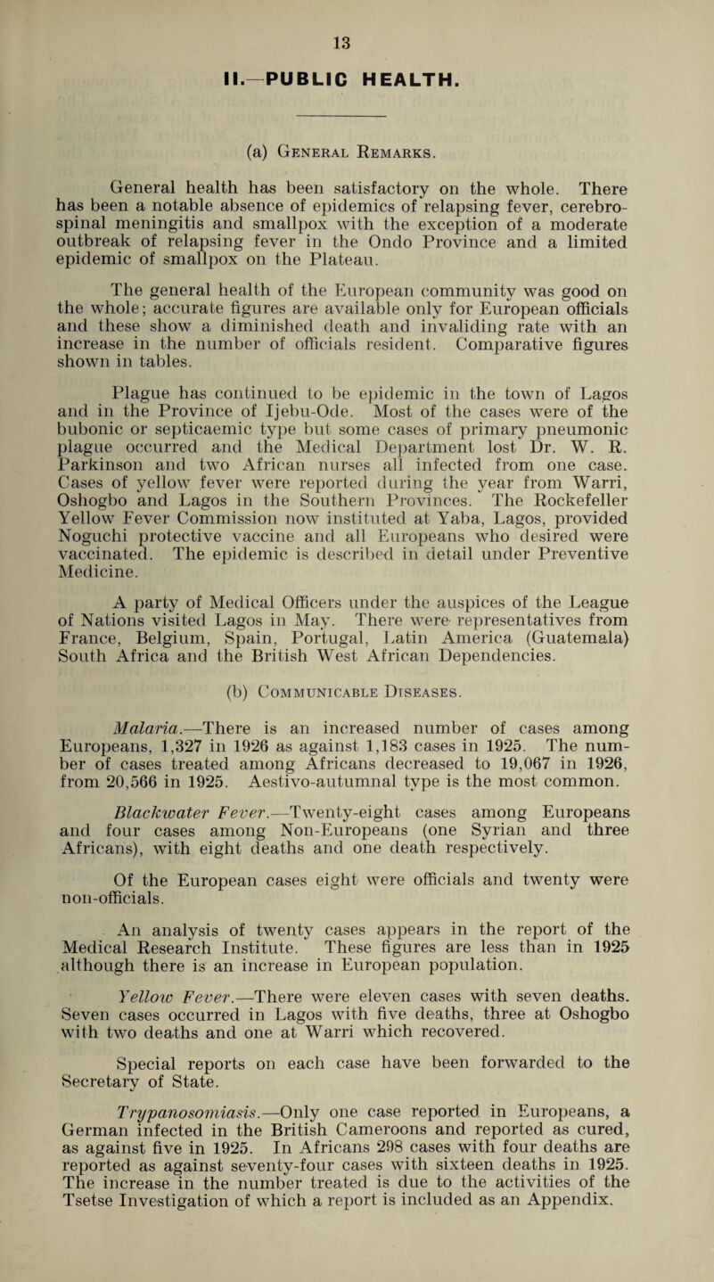II— PUBLIC HEALTH. (a) General Remarks. General health has been satisfactory on the whole. There has been a notable absence of epidemics of relapsing fever, cerebro¬ spinal meningitis and smallpox with the exception of a moderate outbreak of relapsing fever in the Ondo Province and a limited epidemic of smallpox on the Plateau. The general health of the European community was good on the whole; accurate figures are available only for European officials and these show a diminished death and invaliding rate with an increase in the number of officials resident. Comparative figures shown in tables. Plague has continued to be epidemic in the town of Lagos and in the Province of Ijebu-Ode. Most of the cases were of the bubonic or septicaemic type but some cases of primary pneumonic plague occurred and the Medical Department lost Dr. W. R. Parkinson and two African nurses all infected from one case. Cases of yellow fever were reported during the year from Warri, Oshogbo and Lagos in the Southern Provinces. The Rockefeller Yellow Fever Commission now instituted at Yaba, Lagos, provided Noguchi protective vaccine and all Europeans who desired were vaccinated. The epidemic is described in detail under Preventive Medicine. A party of Medical Officers under the auspices of the League of Nations visited Lagos in May. There were representatives from France, Belgium, Spain, Portugal, Latin America (Guatemala) South Africa and the British West African Dependencies. (b) Communicable Diseases. Malaria.—There is an increased number of cases among Europeans, 1,327 in 1926 as against 1,183 cases in 1925. The num¬ ber of cases treated among Africans decreased to 19,067 in 1926, from 20,566 in 1925. Aestivo-autumnal type is the most common. Blackwater Fever.—Twenty-eight cases among Europeans and four cases among Non-Europeans (one Syrian and three Africans), with eight deaths and one death respectively. Of the European cases eight were officials and twenty were non-officials. An analysis of twenty cases appears in the report of the Medical Research Institute. These figures are less than in 1925 although there is an increase in European population. Yelloiv Fever.—There were eleven cases with seven deaths. Seven cases occurred in Lagos with five deaths, three at Oshogbo with two deaths and one at Warri which recovered. Special reports on each case have been forwarded to the Secretary of State. Trypanosomiasis.—Only one case reported in Europeans, a German infected in the British Cameroons and reported as cured, as against five in 1925. In Africans 298 cases with four deaths are reported as against seventy-four cases with sixteen deaths in 1925. The increase in the number treated is due to the activities of the Tsetse Investigation of which a report is included as an Appendix.