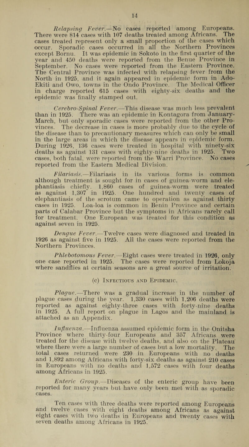 Relapsing Fever.—No cases reported among Europeans. There were 814 cases with 107 deaths treated among Africans. The cases treated represent only a small proportion of the cases which occur. Sporadic cases occurred in all the Northern Provinces except Bornu. It was epidemic in Sokoto in the first quarter of the year and 450 deaths were reported from the Benue Province in September. No cases were reported from the Eastern Province. The Central Province was infected with relapsing fever from the North in 1925, and it again appeared in epidemic form in Ado- Ekiti and Owo, towns in the Ondo Province. The Medical Officer in charge reported 615 cases with eightv-six deaths and the epidemic was finally stamped out. Cerebro-Spinal Fever.—This disease was much less prevalent than in 1925. There was an epidemic in Kontagora from January- March, but only sporadic cases were reported from the other Pro¬ vinces. The decrease in cases is more probably due to the cycle of the disease than to precautionary measures which can only be small in the large areas in which the disease appears in epidemic form. During 1926, 136 cases were treated in hospital with ninety-six deaths as against 131 cases with eighty-nine deaths in 1925. Two cases, both fatal, were reported from the Warri Province. No cases reported from the Eastern Medical Division. >■ Filariasis.—Filariasis in its various forms is common although treatment is sought for in cases of guinea-worm and ele¬ phantiasis chiefly. 1,860 cases of guinea-worm were treated as against 1,307 in 1925. One hundred and twenty cases of elephantiasis of the scrotum came to operation as against thirty cases in 1925. Loa-loa is common in Benin Province and certain parts of Calabar Province but the symptoms in Africans rarely call for treatment. One European was treated for this condition as against seven in 1925. Dengue Fever.—Twelve cases were diagnosed and treated in 1926 as against five in 1925. All the cases were reported from the Northern Provinces. Phlebotomous Fever.—Eight cases were treated in 1926, only one case reported in 1925. The cases were reported from Lokoja where sandflies at certain seasons are a great source of irritation. (c) Infectious and Epidemic. Plague.—There was a gradual increase in the number of plague cases during the year. 1,330 cases with 1,206 deaths were reported as against eighty-three cases with forty-nine deaths in 1925. A full report on plague in Lagos and the mainland is attached as an Appendix. Influenza.—Influenza assumed epidemic form in the Onitsha Province where thirty-four Europeans and 357 Africans were treated for the disease with twelve deaths, and also on the Plateau where there were a large number of cases but a low mortality. The total cases returned were 230 in Europeans with no' deaths and 1,892 among Africans with forty-six deaths as against 210 cases in Europeans with no deaths and 1,572 cases with four deaths among Africans in 1925. Enteric Group.—Diseases of the enteric group have been reported for many years but have only been met with as sporadic cases. Ten cases with three deaths were reported among Europeans and twelve cases with eight deaths among Africans as against eight cases with two deaths in Europeans and twenty cases with seven deaths among Africans in 1925.