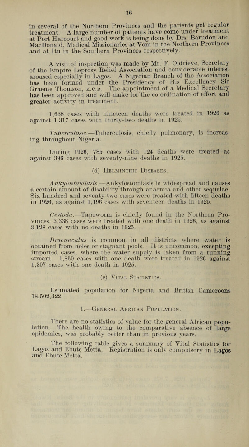 in several of the Northern Provinces and the patients get regular treatment. A large number of patients have come under treatment at Port Harcourt and good work is being done by Drs. Barudon and MacDonald, Medical Missionaries at Vom in the Northern Provinces and at Itu in the Southern Provinces respectively. A visit of inspection was made by Mr. F. Oldrieve, Secretary of the Empire Leprosy Relief Association and considerable interest aroused especially in Lagos. A Nigerian Branch of the Association has been formed under the Presidency of His Excellency Sir Graeme Thomson, k.c.b. The appointment of a Medical Secretary has been approved and will make for the co-ordination of effort and greater activity in treatment. 1,638 cases with nineteen deaths were treated in 1926 as against 1,317 cases with thirty-two deaths in 1925. Tuberculosis.—Tuberculosis, chiefly pulmonary, is increas¬ ing throughout Nigeria. During 1926, 785 cases with 124 deaths were treated as against 396 cases with seventy-nine deaths in 1925. (d) Helminthic Diseases. Ankiylostouiiasis.—Ankylostomiasis is widespread and causes a certain amount of disability through anaemia and other sequelae. Six hundred and seventy-two cases were treated with fifteen deaths in 1926, as against 1,196 cases with seventeen deaths in 1925. Cestoda—Tapeworm is chiefly found in the Northern Pro¬ vinces, 3,338 cases were treated with one death in 1926, as against 3,128 cases with no deaths in 1925. Dracunculus is common in all districts where water is obtained from holes or stagnant pools. It is uncommon, excepting imported cases, where the water supply is taken from a running stream. 1,860 cases with one death were treated in 1926 against 1,307 cases with one death in 1925. (e) Vital Statistics. Estimated population for Nigeria and British Cameroons 18,502,322. 1.—General African Population. There are no statistics of value for the general African popu¬ lation. The health owing to the comparative absence of large epidemics, was probably better than in previous years. The following table gives a summary of Vital Statistics for Lagos and Ebute Metta. Registration is only compulsory in Lagos and Ebute Metta.
