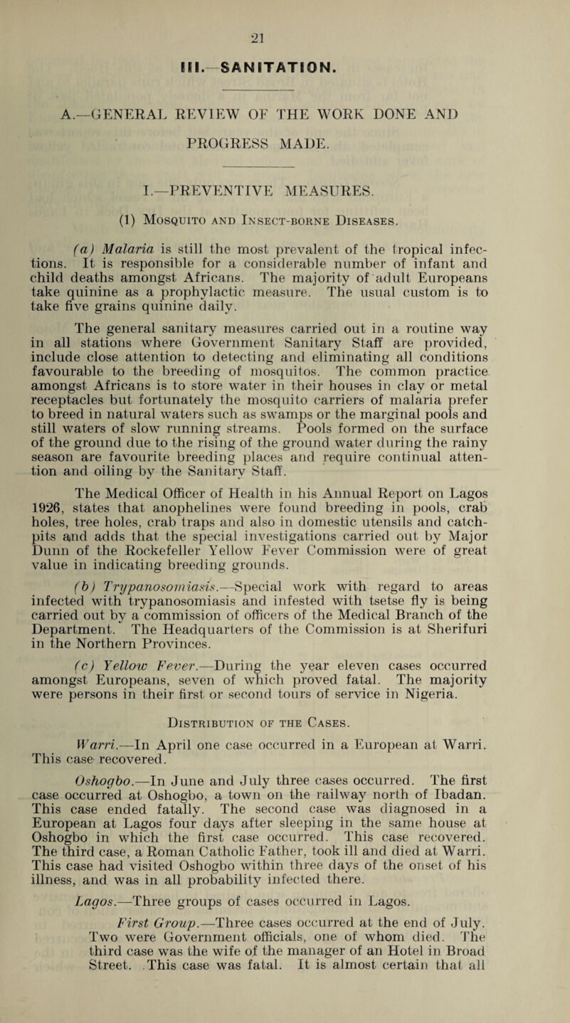 III.—SANITATION. A.—GENERAL REVIEW OF THE WORK DONE AND PROGRESS MADE. I.—PREVENTIVE MEASURES. (1) Mosquito and Insect-borne Diseases. (a) Malaria is still the most prevalent of the tropical infec¬ tions. It is responsible for a considerable number of infant and child deaths amongst Africans. The majority of adult Europeans take quinine as a prophylactic measure. The usual custom is to take five grains quinine daily. The general sanitary measures carried out in a routine way in all stations where Government Sanitary Staff are provided, include close attention to detecting and eliminating all conditions favourable to the breeding of mosquitos. The common practice, amongst Africans is to store water in their houses in clay or metal receptacles but fortunately the mosquito carriers of malaria prefer to breed in natural waters such as swamps or the marginal pools and still waters of slow running streams. Pools formed on the surface of the ground due to the rising of the ground water during the rainy season are favourite breeding places and require continual atten¬ tion and oiling by the Sanitary Staff. The Medical Officer of Health in his Annual Report on Lagos 1926, states that anophelines were found breeding in pools, crab holes, tree holes, crab traps and also in domestic utensils and catch- pits and adds that the special investigations carried out by Major Dunn of the Rockefeller Yellow Fever Commission were of great value in indicating breeding grounds. (b) Trypanosomiasis.—Special work with regard to areas infected with trypanosomiasis and infested with tsetse fly is being carried out by a commission of officers of the Medical Branch of the Department. The Headquarters of the Commission is at Sherifuri in the Northern Provinces. (c) Yellow Fever.— During the year eleven cases occurred amongst Europeans, seven of which proved fatal. The majority were persons in their first or second tours of service in Nigeria. Distribution of the Cases. Warri.—In April one case occurred in a European at Warri. This case recovered. Oshogbo.—In June and July three cases occurred. The first case occurred at Oshogbo, a town on the railway north of Ibadan. This case ended fatally. The second case was diagnosed in a European at Lagos four days after sleeping in the same house at Oshogbo in which the first case occurred. This case recovered. The third case, a Roman Catholic Father, took ill and died at Warri. This case had visited Oshogbo within three days of the onset of his illness, and was in all probability infected there. Lagos.—Three groups of cases occurred in Lagos. First Group.—Three cases occurred at the end of July. Two were Government officials, one of whom died. The third case was the wife of the manager of an Hotel in Broad Street. This case was fatal. It is almost certain that all