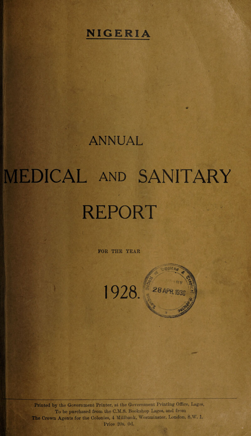 ANNUAL and SANITARY REPORT FOR THE YEAR 1928 Printed by the Government Printer, at the Government Printing Office, Lagos, To be purchased from the C.M.S. Bookshop Lagos, and from The Crown Agents for the Colonies, 4 Millbank, Westminster, London, S.W. 1, Price 20s. Od.