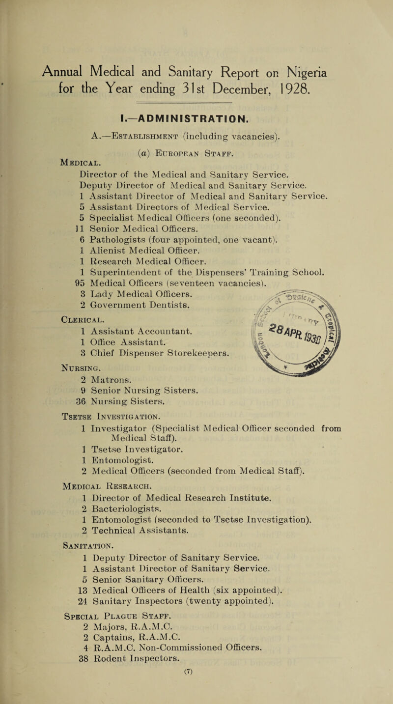 Annual Medical and Sanitary Report on Nigeria for the Year ending 31st December, 1928. I.—ADMINISTRATION. A.—Establishment (including vacancies). (a) European St4ff. Medical. Director of the Medical and Sanitary Service. Deputy Director of Medical and Sanitary Service, 1 Assistant Director of Medical and Sanitarv Service. 5 Assistant Directors of Medical Service. 5 Specialist Medical Officers (one seconded). 11 Senior Medical Officers. 6 Pathologists (four appointed, one vacant). 1 Alienist Medical Officer. 1 Research Medical Officer. 1 Superintendent of the Dispensers’ Training School. 95 Medical Officers (seventeen vacancies). 3 Lady Medical Officers. 2 Government Dentists. Clerical. 1 Assistant Accountant. 1 Office Assistant. 3 Chief Dispenser Storekeepers. Nursing. 2 Matrons. 9 Senior Nursing Sisters. 36 Nursing Sisters. Tsetse Investigation. 1 Investigator (Specialist Medical Officer seconded from Medical Staff). 1 Tsetse Investigator. 1 Entomologist. 2 Medical Officers (seconded from Medical Staff). Medical Research. 1 Director of Medical Research Institute. 2 Bacteriologists. 1 Entomologist (seconded to Tsetse Investigation). 2 Technical Assistants. Sanitation. 1 Deputy Director of Sanitary Service. 1 Assistant Director of Sanitary Service. 5 Senior Sanitary Officers. 13 Medical Officers of Health (six appointed). 24 Sanitary Inspectors (twenty appointed). Special Plague Staff. 2 Majors, R.A.M.C. 2 Captains, R.A.M.C. 4 R.A.M.C. Non-Commissioned Officers. 38 Rodent Inspectors.