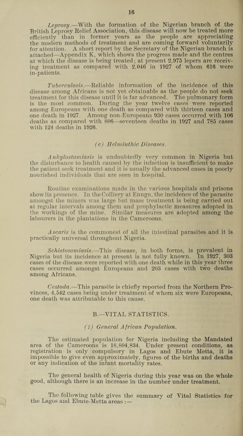 Leprosy.—With the formation of the Nigerian branch of the British Leprosy Relief Association, this disease will now be treated more efficiently than in former years as the people are appreciating the modern methods of treatment and are coming forward voluntarily for attention. A short report by the Secretary of the Nigerian branch is attached—Appendix K, which shows the progress made and the centres at which the disease is being treated; at present 2,975 lepers are receiv¬ ing treatment as compared with 2,046 in 1927 of whom 616 were in-patients. Tuberculosis.—Reliable information of the incidence of this disease among Africans is not yet obtainable as the people do not seek treatment for this disease until it is far advanced. The pulmonary form is the most common. During the year twelve cases were reported among Europeans with one death as compared with thirteen cases and one death in 1927. Among non-Europeans 930 cases occurred with 106 deaths as compared with 806—seventeen deaths in 1927 and 785 cases with 124 deaths in 1926. (c) Helminthic Diseases. Ankylostomiasis is undoubtedly very common in Nigeria but the disturbance to health caused by the infection is insufficient to make the patient seek treatment and it is usually the advanced cases in poorly nourished individuals that are seen in hospital. Routine examinations made in the various hospitals and prisons show its presence. In the Colliery at Enugu, the incidence of the parasite amongst the miners was large but mass treatment is being carried out at regular intervals among them and prophylactic measures adopted in the workings of the mine. Similar measures are adopted among the labourers in the plantations in the Cameroons. Ascaris is. the commonest of all the intestinal parasites and it is practically universal throughout Nigeria. Schistosomiasis.—This disease, in both forms, is prevalent in Nigeria but its incidence at present is not fully known. In 1927, 303 cases of the disease were reported with one death while in this year three cases occurred amongst Europeans and 203 cases with two deaths among Africans. Cestoda.—This parasite is chiefly reported from the Northern Pro¬ vinces, 4,542 cases being under treatment of whom six were Europeans, one death was attributable to this cause. B.—VITAL STATISTICS. (1) General A frican Population. The estimated population for Nigeria including the Mandated area of the Cameroons is 18,804,834. Under present conditions, as registration is only compulsory in Lagos and Ebute Metta, it is impossible to give even approximately, figures of the births and deaths or any indication of the infant mortality rates. The general health of Nigeria during this year was on the whole good, although there is an increase in the number under treatment. The following table gives the summary of Vital Statistics for the Lagos and Ebute-Metta areas : —