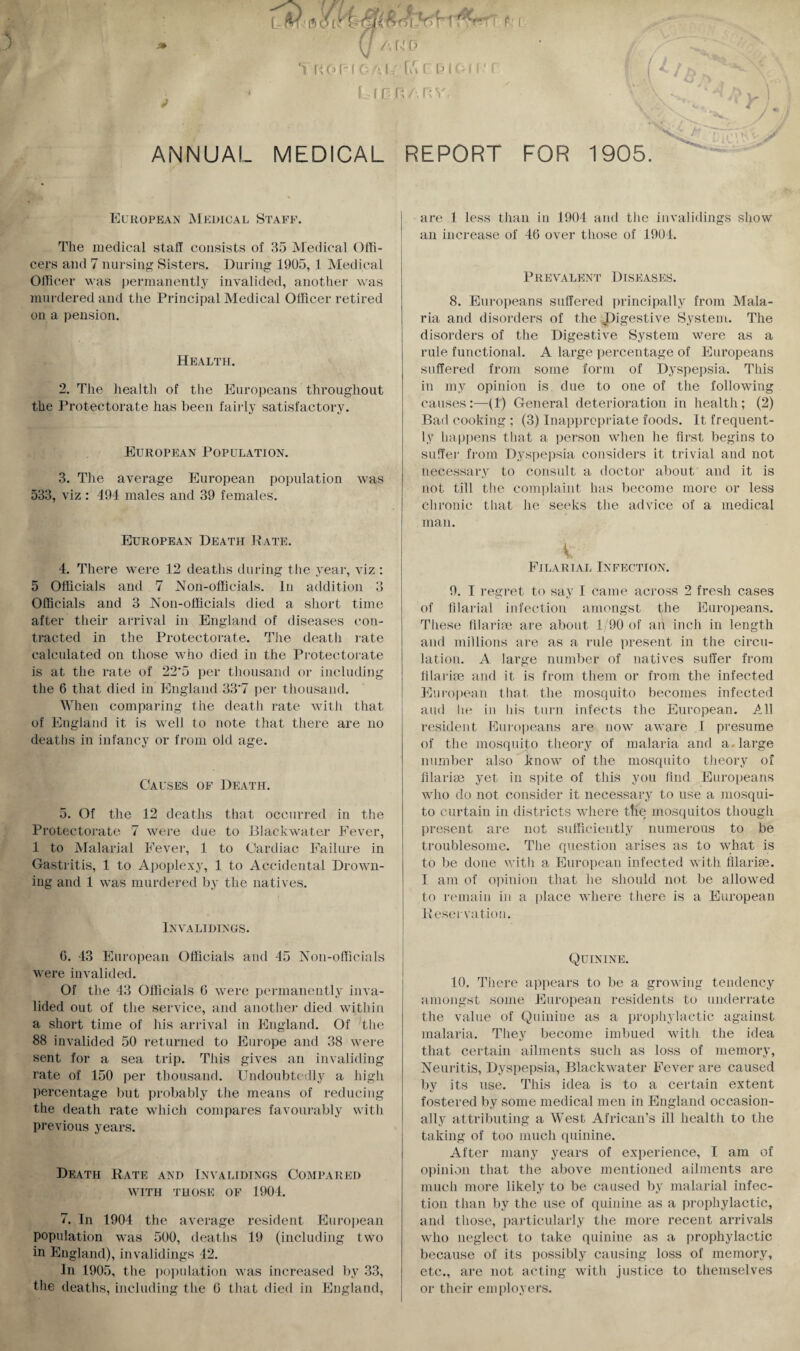 ) U A HO *1 KOf-IOAU'fu i f • r i LfBRARV. ANNUAL MEDICAL REPORT FOR 1905. y/ European Medical Staff. The medical staff consists of 35 Medical Offi¬ cers and 7 nursing Sisters. During 1905, 1 Medical Officer was permanently invalided, another was murdered and the Principal Medical Officer retired on a pension. Health. 2. The health of the Europeans throughout the Protectorate has been fairly satisfactory. European Population. 3. The average European population was 533, viz : 494 males and 39 females. European Death Pate. 4. There were 12 deaths during the year, viz : 5 Officials and 7 Non-officials. In addition 3 Officials and 3 Non-officials died a short time after their arrival in England of diseases con¬ tracted in the Protectorate. The death rate calculated on those who died in the Protectorate is at the rate of 22'5 per thousand or including the 6 that died in England 33‘7 per thousand. When comparing the death rate with that of England it is well to note that there are no deaths in infancy or from old age. Causes of Death. 5. Of the 12 deaths that occurred in the Protectorate 7 were due to Blackwater Fever, 1 to Malarial Fever, 1 to Cardiac Failure in Gastritis, 1 to Apoplexy, 1 to Accidental Drown¬ ing and 1 was murdered by the natives. In VA HIDINGS. are 1 less than in 1904 and the invalidings show an increase of 46 over those of 1901. Prevalent Diseases. 8. Europeans suffered principally from Mala¬ ria and disorders of the Digestive System. The disorders of the Digestive System were as a rule functional. A large percentage of Europeans suffered from some form of Dyspepsia. This in my opinion is due to one of the following causes:—-(1) General deterioration in health; (2) Bad cooking ; (3) Inappropriate foods. It frequent¬ ly happens that a person when he first begins to suffer from Dyspepsia considers it trivial and not necessary to consult a doctor about and it is not till the complaint has become more or less chronic that he seeks the advice of a medical man. k'-' Filarial Infection. 9. I regret to say I came across 2 fresh cases of filarial infection amongst the Europeans. These filari03 are about 1/90 of an inch in length and millions are as a rule present in the circu¬ lation. A large number of natives suffer from filarhe and it is from them or from the infected European that the mosquito becomes infected and he in his turn infects the European. All resident Europeans are now aware 1 presume of the mosquito theory of malaria and a. large number also know of the mosquito theory of filariae yet in spite of this you find Europeans who do not consider it necessary to use a mosqui¬ to curtain in districts where tne mosquitos though present are not sufficiently numerous to be troublesome. The question arises as to what is to be done with a European infected with filariae. I am of opinion that he should not be allowed to remain in a place where there is a European Reservation. 6. 43 European Officials and 45 Non-officials were invalided. Of the 43 Officials 6 were permanently inva¬ lided out of the service, and another died within a short time of his arrival in England. Of the 88 invalided 50 returned to Europe and 38 were sent for a sea trip. This gives an invaliding rate of 150 per thousand. Undoubtedly a high percentage but probably the means of reducing the death rate which compares favourably with previous years. Death Rate and Invalidings Compared WITH THOSE OF 1904. 7. In 1904 the average resident European population was 500, deaths 19 (including two in England), invalidings 42. In 1905, the population was increased by 33, the deaths, including the 6 that died in England, Quinine. 10. There appears to be a growing tendency amongst some European residents to underrate the value of Quinine as a prophylactic against malaria. They become imbued with the idea that certain ailments such as loss of memory, Neuritis, Dyspepsia, Blackwater Fever are caused by its use. This idea is to a certain extent fostered by some medical men in England occasion¬ ally attributing a West African’s ill health to the taking of too much quinine. After many years of experience, I am of opinion that the above mentioned ailments are much more likely to be caused by malarial infec¬ tion than by the use of quinine as a prophylactic, and those, particularly the more recent arrivals who neglect to take quinine as a prophylactic because of its possibly causing loss of memory, etc., are not acting with justice to themselves or their employers.