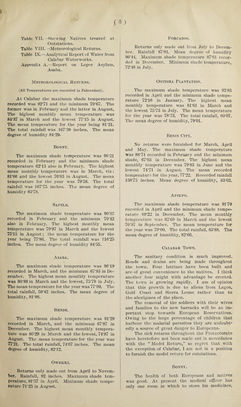 Table VII.—Shewing Natives treated at Outstations. Table VIII. —Meteorological Returns. Table IX.—Analytical Report of Water from Calabar Waterworks. Appendix A.—Report on Leper Asylum, Asaba. Meteorological Returns. (All Temperatures are recorded in Fahrenheit). At Calabar the maximum shade temperature recorded was 92*71 and the minimum 70*67. The former was in I^ebruary and the latter in August. The highest monthly mean temperature was 84*27 in March and the lowest 77*15 in August. The mean temperature for the year being 81*21. The total rainfall was 167*39 inches. The mean degree of humidity 84*29. Bonny. The maximum shade temperature was 96*21 recorded in February and the minimum shade temperature 62*13 also in February. The highest mean monthly temperature was in March, viz: 81*66 and the lowest 76*63 in August. The mean temperature for the year was 79*58. The total rainfall was 167*75 inches. The mean degree of humidity 83*78. Sapele. The maximum shade temperature was 90*32 recorded in February and the minimum 70*42 also in February. The highest monthly mean temperature was 79*97 in March and the lowest 75*15 in August; the mean temperature for the year being 77*86. The total rainfall was 116*25 inches. The mean degree of humidity 84*55. Asaba. The maximum shade temperature was 96*19 recorded in March, and the minimum 67*83 in De¬ cember. The highest mean monthly temperature was 80*88 in March and the lowest, 75*79 in July. The mean temperature for the year was 77*89. The total rainfall, 59*42 inches. The mean degree of humidity, 81*88. Bende. The maximum shade temperature was 91*29 recorded in March, and the minimum 67*87 in December. The highest mean monthly tempera¬ ture was 80*29 in March and the lowest, 74*87 in August. The mean temperature for the year was 77*21. The total rainfall, 74*67 inches. The mean degree of humidity, 82*12. Owerri. Returns only made out from April to Novem¬ ber. Rainfall, 92 inches. Maximum shade tem¬ perature, 91*57 in April. Minimum shade tempe¬ rature 71*25 in August. Forcados. Returns only made out from July to Decem¬ ber. Rainfall 87*81. Mean degree of humidity 86*44. Maximum shade temperature 87*61 recor¬ ded in December. Minimum shade temperature, 72*48 in July. Onitsha Plantation. The maximum shade temperature was 92*83 recorded in April and the minimum shade tempe¬ rature 72*16 in January. The highest mean monthly temperature was 81*61 in March and the lowest 75*73 in July. The mean temperature for the year was 78*73. The total rainfall, 60*07. The mean degree of humidity, 79*01. Benin City. No returns were furnished for March, April and May. The maximum shade temperature was 88*71 recorded in February and the minimum shade, 67*83 in December. The highest mean monthly temperature was 79*83 in June and the lowest 74*71 in August. The mean recorded temperature for the year, 77*22. Recorded rainfall 138*75 inches. Mean degree of humidity, 83*02. Afikpo. The maximum shade temperature was 91*70 recorded in April and the minimum shade tempe¬ rature 69*22 in December. The mean monthly temperature was 82*69 in March and the lowest 76*87 in September. The mean temperature for the year was 79*00. The total rainfall, 83*88. The mean degree of humidity, 82*66, Calabar Town. The sanitary condition is much improved. Roads and drains are being made throughout the town. Four latrines have been built and are of great convenience to the natives. I think another four might with advantage be erected. The town is growing rapidly. I am of opinion that this growth is due to aliens from Lagos, Gold Coast and Sierra Leone rather than to the aborigines of the place. The removal of the soldiers with their wives and families to the new barracks will be an im¬ portant step towards European Reservations. Owing to the large percentage of children that harbour the malarial parasites they are undoubt¬ edly a source of great danger to Europeans* The sick returns throughout the Protectorate have heretofore not been made out in accordance with the “ Model Return,” so regret that with the exception of Calabar, 1 am not in a position to furnish the model return for outstations. Bonny. The health of both Europeans and natives was good. At present the medical officer has only one room in which to store his medicines,