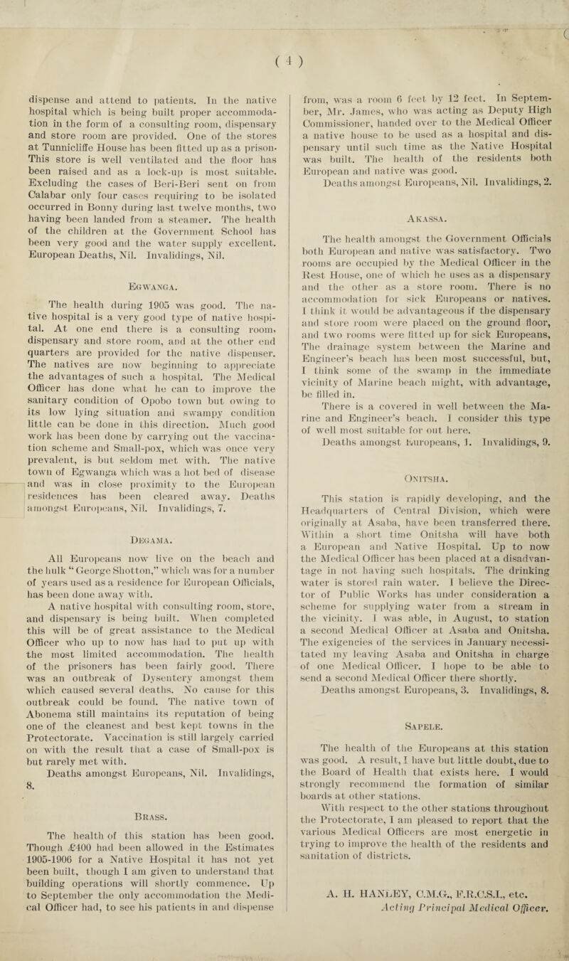 c ( 4 ) dispense and attend to patients. In the native hospital which is being built proper accommoda¬ tion in the form of a consulting room, dispensary and store room are provided. One of the stores at Tunnicliffe House has been fitted up as a prison* This store is well ventilated and the floor has been raised and as a lock-up is most suitable. Excluding the cases of Beri-Beri sent on from Calabar only four cases requiring to be isolated occurred in Bonny during last twelve months, two having been landed from a steamer. The health of the children at the Government School has been very good and the water supply excellent. European Deaths, Nil. Invalidings, Nil. Eg WANG A. The health during 1905 was good. The na¬ tive hospital is a very good type of native hospi¬ tal. At one end there is a consulting room, dispensary and store room, and at the other end quarters are provided for the native dispenser. The natives are now beginning to appreciate the advantages of such a hospital. The Medical Officer has done what he can to improve the sanitary condition of Opobo town but owing to its low lying situation and swampy condition little can be done in this direction. Much good work has been done by carrying out the vaccina¬ tion scheme and Small-pox, which was once very prevalent, is but seldom met with. The native town of Egwanga which was a hot bed of disease and was in close proximity to the European residences has been cleared away. Deaths amongst Europeans, Nil. Invalidings, 7. Degam a. All Europeans now live on the beach and the hulk “ George Shotton,” which was for a number of years used as a residence for European Officials, has been done away with. A native hospital with consulting room, store, and dispensary is being built. When completed this will be of great assistance to the Medical Officer who up to now has had to put up with the most limited accommodation. The health of the prisoners has been fairly good. There was an outbreak of Dysentery amongst them which caused several deaths. No cause for this outbreak could be found. The native town of Abonema still maintains its reputation of being one of the cleanest and best kept towns in the Protectorate. Vaccination is still largely carried on with the result that a case of Small-pox is but rarely met with. Deaths amongst Europeans, Nil. Invalidings, 8. Brass. The health of this station lias been good. Though £400 had been allowed in the Estimates 1905-1906 for a Native Hospital it has not yet been built, though I am given to understand that building operations will shortly commence. Up to September the only accommodation the Medi¬ cal Officer had, to see his patients in and dispense from, was a room 6 feet by 12 feet. In Septem¬ ber, Mr. James, who was acting as Deputy High Commissioner, handed over to the Medical Officer a native house to be used as a hospital and dis¬ pensary until such time as the Native Hospital was built. The health of the residents both European and native was good. Deaths amongst Europeans, Nil. Invalidings, 2. Akassa. The health amongst the Government Officials both European and native was satisfactory. Two rooms are occupied by the Medical Officer in the Best House, one of which he uses as a dispensary and the other as a store room. There is no accommodation for sick Europeans or natives. I think it would be advantageous if the dispensary and store room were placed on the ground floor, and two rooms were fitted up for sick Europeans, The drainage system between the Marine and Engineer’s beach has been most successful, but, I think some of the swamp in the immediate vicinity of Marine beach might, with advantage, be filled in. There is a covered in well between the Ma¬ rine and Engineer’s beach. I consider this type of well most suitable for out here. Deaths amongst Europeans, 1. Invalidings, 9. Onitsha. This station is rapidly developing, and the Headquarters of Central Division, which were originally at Asaba, have been transferred there. Within a short time Onitsha will have both a European and Native Hospital. Up to now the Medical Officer has been placed at a disadvan¬ tage in not having such hospitals. The drinking water is stored rain water. I believe the Direc¬ tor of Public Works has under consideration a scheme for supplying water from a stream in the vicinity. I was able, in August, to station a second Medical Officer at Asaba and Onitsha. The exigencies of the services in January necessi¬ tated my leaving Asaba and Onitsha in charge of one Medical Officer. I hope to be able to send a second Medical Officer there shortly. Deaths amongst Europeans, 3. Invalidings, 8. Sapele. The health of the Europeans at this station was good. A result, I have but little doubt, due to the Board of Health that exists here. I would strongly recommend the formation of similar boards at other stations. With respect to the other stations throughout the Protectorate, I am pleased to report that the various Medical Officers are most energetic in trying to improve the health of the residents and sanitation of districts. A. H. HANLEY, C.M.G., F.R.O.S.I., etc. Active/ Principal Medical Officer.