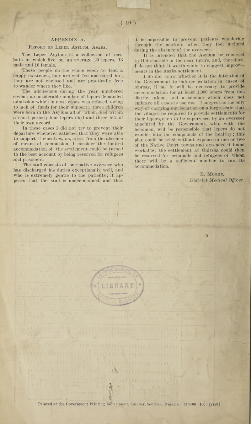 APPENDIX A. Report on Leper Asylum, Asaba. The Leper Asylum is a collection of reed huts in which live on an average 29 lepers, 13 male and 10 female. These people on the whole seem to lead a happy existence, they are well fed and cared for; they are not enclosed and are practically free to wander where they like. The admissions during the year numbered seven ; a considerable number of lepers demanded admission which in most cases was refused, owing to lack of funds for their support; three children were born in the Asylum all of whom died within a short period; four lepers died and three left of their own accord. In these cases I did not try to prevent their departure whenever satisfied that they were able to support themselves, as, apart from the absence of means of compulsion, I consider the limited accommodation of the settlement could be turned to the best account by being reserved for refugees and prisoners. The staff consists of one native overseer who has discharged his duties exceptionally well, and who is extremely gentle to the patients; it ap¬ pears that the staff is under-manned, and that it is impossible to prevent patients wandering through the markets when they feel inclined during the absence of tlie overseer. It is intended that the Asylum be removed to Onitsha side in the near future, and, therefore, I do not think it worth while to suggest improve¬ ments in the Asaba settlement. I do not know whether it is the intention of the Government to enforce isolation in cases of leprosy, if so it will be necessary to provide accommodation for at least 1,000 lepers from this district alone, and a scheme which does not embrace all cases is useless. I suggest as the only way of carrying out isolation on a large scale that the villages be required to provide settlements for their lepers, each to be supervised by an overseer appointed by the Government, who, with the headmen, will be responsible that lepers do not wander into the compounds of the healthy; this plan could be tried without expense in one or two of the Native Court towns and extended if found workable; the settlement at Onitsha could then be reserved for criminals and refugees of whom there will be a sufficient number to tax its accommodation. E. Moore. District Medical Officer. I V Printed at the Government Printing Department, Calabar, Southern Nigeria. 24/4/OG 100 [7789J