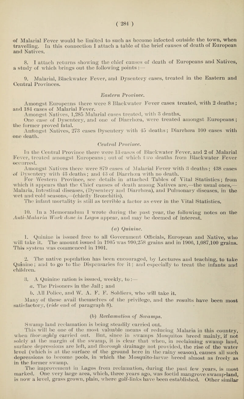 of Malarial Fever would be limited to such as become infected outside the town, when travelling. In this connection I attach a table of the brief causes of death of European o and Natives. 8. I attach returns showing the chief causes of death of Europeans and Natives, a study of which brings out the following points :— 9. Malarial, Blackwater Fever, and Dysentery cases, treated in the Eastern and Central Provinces. Eastern Province. Amongst Europeans there were 8 Blackwater Fever cases treated, with 2 deaths; and 184 cases of Malarial Fever. Amongst Natives, 1,285 Malarial cases treated, with 8 deaths. One case of Dysentery, and one of Diarrhoea, were treated amongst Europeans ; the former proved fatal. Anfongst Natives, 273 cases Dysentery with 45 deaths; Diarrhoea 100 cases with one death. Central Province. In the Central Province there were 13 cases of Blackwater Fever, and 2 of Malarial Fever, treated amongst Europeans; out of which two deaths from Blackwater Fever occurred. Amongst Natives there were 879 cases of Malarial Fever with 3 deaths; 438 cases of Dysentery with 43 deaths; and 43 of Diarrhoea with no death. For Western Province, see details in attached Tables of Vital Statistics; from which it appears that the Chief causes of death among Natives are,—the usual ones,— Malaria, Intestinal diseases, (Dysentery and Diarrhoea), and Pulmonary diseases, in the wet and cold seasons,—(chiefly Bronchitis). The infant mortality is still as terrible a factor as ever in the Vital Statistics. 10. In a Memorandum 1 wrote during the past year, the following notes on the Anti-Malaria Work done in Lagos appear, and may be deemed of interest. (a) Quinine. 1. Quinine is issued free to all Government Officials, European and Native, who will take it. The amount issued in 1905 was 990,258 grains and in 1906, 1,087,100 grains. This system was commenced in 1901. 2. The native population has been encouraged, by Lectures and teaching, to take Quinine; and to go to the Dispensaries for it; and especially to treat the infants and children. 3. A Quinine ration is issued, weekly, to :— a. The Prisoners in the Jail; and b. All Police, and W. A. F. F. Soldiers, who will take it. Many of these avail themselves of the privilege, and the results have been most satisfactory, (vide end of paragraph 8). (6) Recla mation of Swamps. Swamp land reclamation is being steadily carried out. This will be one of the most valuable means of reducing Malaria in this country, when thoroughly carried out. But, since in swamps Mosquitos breed mainly, if not solely at the margin of the swamp, it is clear that when, in reclaiming swamp land, surface depressions are left, and thorough drainage not provided, the rise of the water- level (which is at the surface of the ground here in the rainy season), causes all such depressions to become pools, in which the Mosquito-larvae breed almost as freely as in the former swamp. The improvement in Lagos from reclamation, during the past few years, is most marked. One very large area, which, three years ago, was foetid mangrove swamp-land, is now a level, grass grown, plain, where golf-links have been established. Other similar