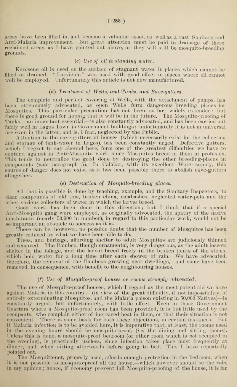 areas have been filled in, and become a valuable asset, as well as a vast Sanitary and Anti-Malaria improvement. But great attention must be paid to drainage of these reclaimed areas, as I have pointed out above, or they will still be mosquito-breeding grounds. (c) Use of oil to standing water. Kerosene oil is used on the surface of stagnant water in places which cannot be filled or drained. “ Larvicide ” was used with good effect in places where oil cannot well be employed. Unfortunately this article is not now manufactured. (d) Treatment of Wells, and Tanks, and Eave-gutters. The complete and perfect covering of Wells, with the attachment of pumps, has been strenuously advocated, as open Wells form dangerous breeding places for Mosquitos. This particular precaution has not been, so far, widely extended; but there is good ground for hoping that it will be in the future. The Mosquito-proofing of Tanks,—an important essential,—is also constantly advocated, and has been carried out fairly well in Lagos Town in Government buildings ; unfortunately it is not in universal use even in the latter, and is, I fear, neglected by the Public. Attention to the eave-gutters of houses (which necessarily exist for the collection and storage of tank-water in Lagos), has been constantly urged. Defective gutters, which I “regret to say abound here, form one of the greatest difficulties we have to contend against in Anti-Mosquito work, since Mosquitos breed in them in profusion. This tends to neutralize the good done by destroying the other breeding-places in compounds (vide paragraph 5). In Calabar, with its excellent Water-supply, this source of danger does not exist, as it has been possible there to abolish eave-gutters altogether. (e) Destruction of Mosquito-breeding places. All that is possible is done by teaching, example, and the Sanitary Inspectors, to clear compounds of old tins, broken china, calabashes, neglected water-pots and the other various collectors of water in which the larvae breed. Good work has been done in this direction; but I think that if a special Anti-Mosquito gang were employed, as originally advocated, the apathy of the native inhabitants (nearly 50,000 in number), in regard to this particular work, would not be so important an obstacle to success as it is. There can be, however, no possible doubt that the number of Mosquitos has been greatly reduced by what we have been able to do. Trees, and herbage, affording shelter to adult Mosquitos are judiciously thinned and removed. The Bamboo, though ornamental, is very dangerous, as the adult insects shelter in the foliage, and the larvae breed freely in the broken joints of the stems, which hold water for a long time after each shower of rain. We have advocated, therefore, the removal of the Bamboos growing near dwellings,—and some have been removed, in consequence, with benefit to the neighbouring houses. (f) Use of Mosquito-p)-oof houses or rooms stronglg advocated. The use of Mosquito-proof houses, which I regard as the most potent aid we have against Malaria in this country,—(in view of the great difficulty, if not impossibility, of entirely exterminating Mosquitos, and t he Malaria poison existing in 50,000 Natives)—is constantly urged; but unfortunatelv, with little effect. Even in those Government Quarters where a Mosquito-proof room has been provided, it is but little used by the occupants, who complain either of increased heat in them, or that their situation is not convenient. There is some basis for both these objections, in certain instances. But if Malaria infection is to be avoided here, it is imperative that, at least, the rooms used in the evening hours should be mosquito-proof, (i.e. the dining and sitting rooms). Unless this is done, a mosquito-proof bedroom (or other room which is not occupied in the evening), is practically useless, since infection takes place most frequently at dinner, and when sitting afterwards before going to bed. This I have repeatedly pointed out. The Mosquito-net, properly used, affords enough protection in the bedroom, when it is not possible to mosquito-proof all the house,—which however should be the rule, in my opinion; hence, if economy prevent full Mosquito-proofing of the house, it is far