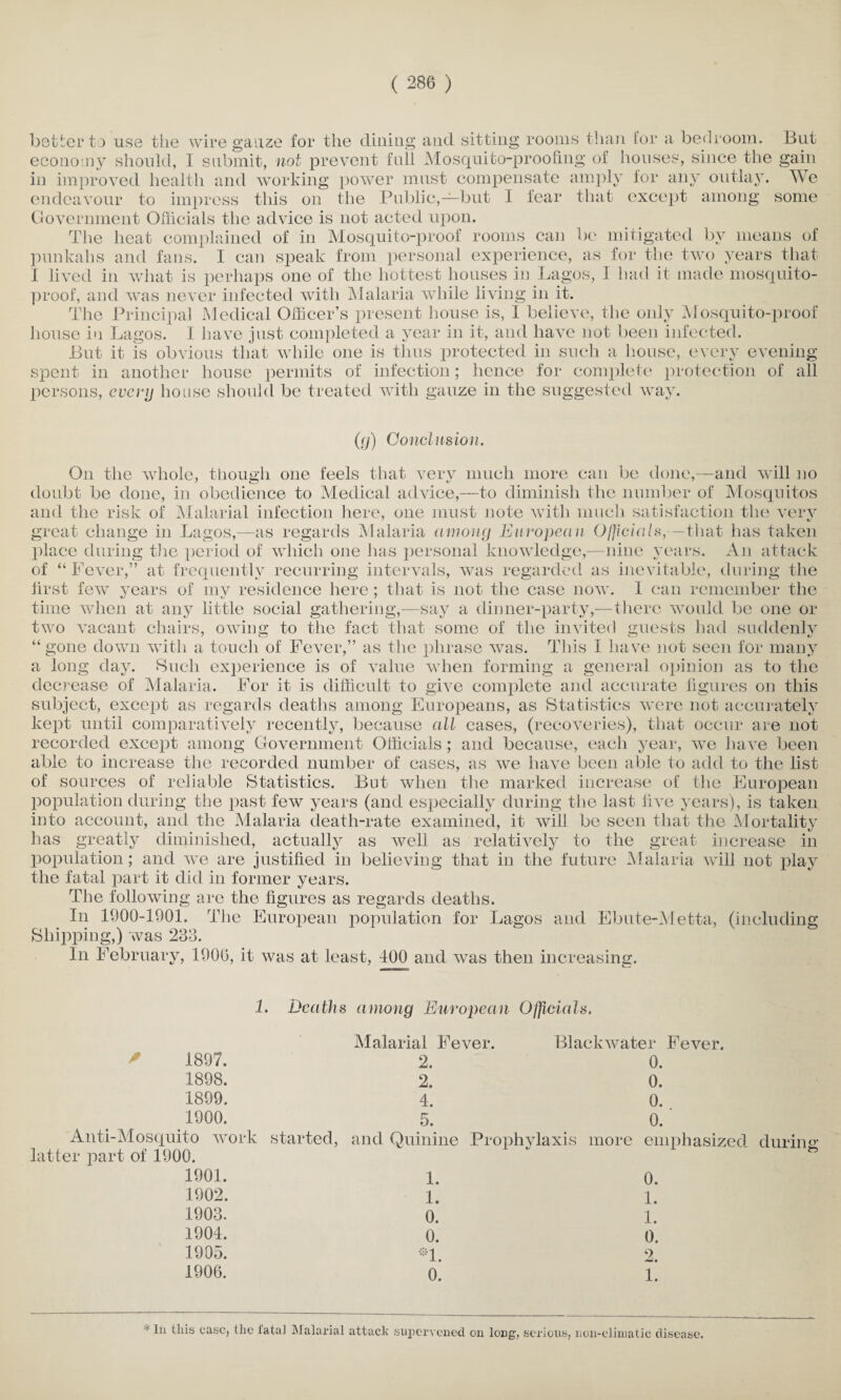better to use the wire gauze for the dining and sitting rooms than for a bedroom. But economy should, 1 submit, not prevent full Mosquito-proofing of houses, since the gain in improved health and working power must compensate amply for any outlay. We endeavour to impress this on the Public,—but I fear that except among some Government Officials the advice is not acted upon. The heat complained of in Mosquito-proof rooms can be mitigated by means of punkahs and fans. I can speak from personal experience, as for the two years that I lived in what is perhaps one of the hottest houses in Lagos, I had it made mosquito- proof, and was never infected with Malaria while living in it. The Principal Medical Officer’s present house is, I believe, the only Mosquito-proof house in Lagos. I have just completed a year in it, and have not been infected. But it is obvious that while one is thus protected in such a house, every evening- spent in another house permits of infection; hence for complete protection of all persons, every house should be treated with gauze in the suggested way. (cj) Conclusion. On the whole, though one feels that very much more can be done,—and will no doubt be done, in obedience to Medical advice,—to diminish the number of Mosquitos and the risk of Malarial infection here, one must note with much satisfaction the verv great change in Lagos,—as regards Malaria among European Officials,—that has taken place during the period of which one has personal knowledge,— nine years. An attack of “ Fever,” at frequently recurring intervals, was regarded as inevitable, during the first few years of my residence here; that is not the case now. I can remember the time when at any little social gathering,-—say a dinner-party,—there would be one or two vacant chairs, owing to the fact that some of the invited guests had suddenly “gone down with a touch of Fever,” as the phrase was. This I have not seen for many a long day. Such experience is of value when forming a general opinion as to the decrease of Malaria. For it is difficult to give complete and accurate figures on this subject, except as regards deaths among Europeans, as Statistics were not accurately kept until comparatively recently, because all cases, (recoveries), that occur are not recorded except among Government Officials ; and because, each year, we have been able to increase the recorded number of cases, as we have been able to add to the list of sources of reliable Statistics. But when the marked increase of the European population during the past few years (and especially during the last live years), is taken into account, and the Malaria death-rate examined, it will be seen that the Mortality has greatly diminished, actually as well as relatively to the great increase in population; and we are justified in believing that in the future Malaria will not play the fatal part it did in former years. The following are the figures as regards deaths. In 1900-1901. The European population for Lagos and Ebute-Metta, (including Shipping,) was 233. In February, 1906, it was at least, 400 and was then increasing. 1. Deaths among European Officials. 1897. 1898. 1899. 1900. Malarial Fever. 2. 2. 4. 5. Blackwater Fever. 0. 0. 0. 0. Anti-Mosquito work started, and Quinine Prophylaxis more emphasized durum latter part of 1900.  ' ^ 1901. 1902. 1903. 1904. 1905. 1906. 1. 1. 0. 0. *1. 0. 0. 1. 1. 0. 2. 1. 1 In this case, the fatal Malarial attack supervened on long, serious, lion-climatic disease.