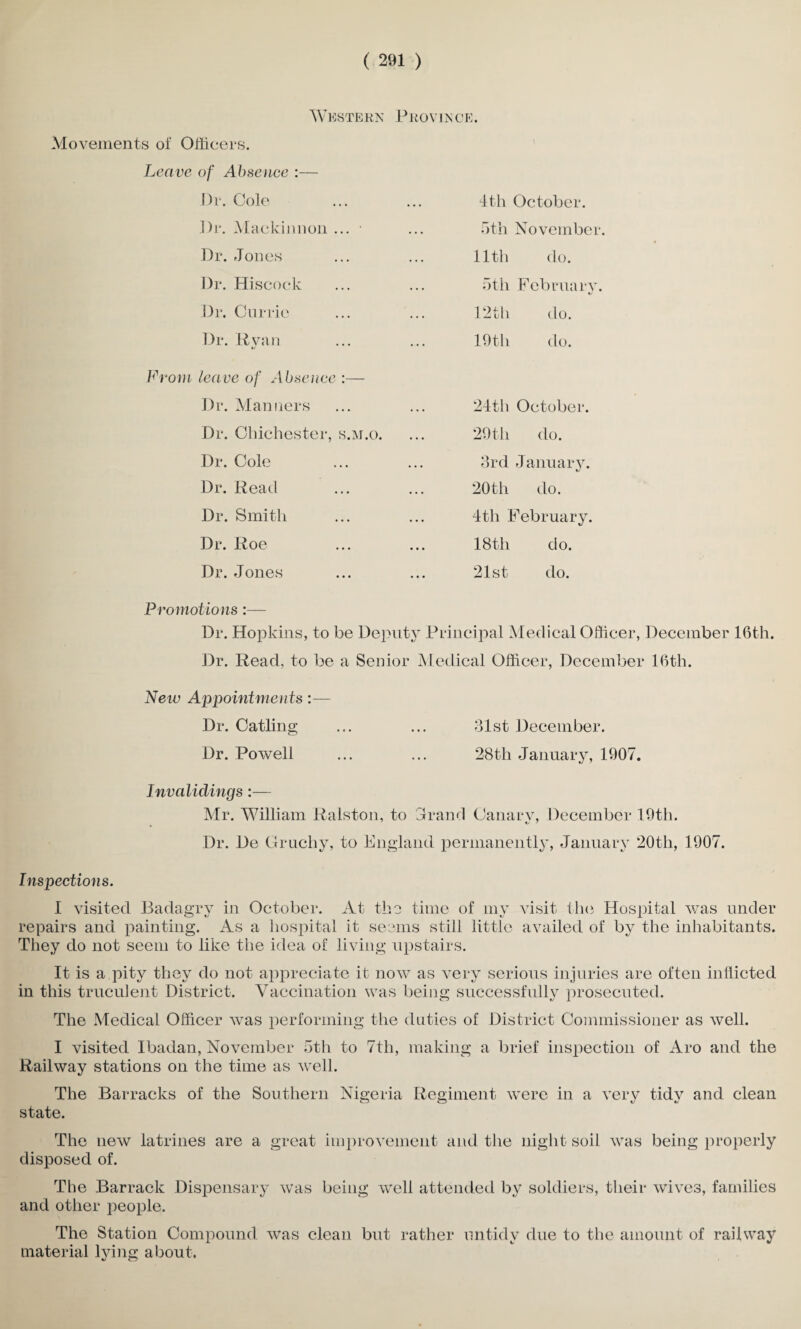Western Province. Movements of Officers. Leave of Absence :— Dr. Cole 4th October. Dr. Maekinnon ... 5th November. Dr. Jones 11th do. Dr. Hiscock 5th February. Dr. Currie 12th do. Dr. Ryan 19th do. From leave of Absence :— Dr. Manners 24th October. Dr. Chichester, s.m.o. 29th do. Dr. Cole 3rd January. Dr. Read 20th do. Dr. Smith 4th February. Dr. Roe 18th do. Dr. Jones 21st do. Promotions :— Dr. Hopkins, to be Deputy Principal Medical Officer, December 16th. Dr. Read, to be a Senior Medical Officer, December 16th. New Appointments:— Dr. Catling ... ... 31st December. Dr. Powell ... ... 28th January, 1907. Invalidings:— Mr. William Ralston, to Jr and Canary, December 19th. Dr. De Gruchy, to England permanently, January 20th, 1907. Inspections. I visited Badagry in October. At the time of my visit the Hospital was under repairs and painting. As a hospital it seems still little availed of by the inhabitants. They do not seem to like the idea of living upstairs. It is a pity they do not appreciate it now as very serious injuries are often inflicted in this truculent District. Vaccination was being successfully prosecuted. The Medical Officer was performing the duties of District Commissioner as well. I visited Ibadan, November 5th to 7th, making a brief inspection of Aro and the Railway stations on the time as well. The Barracks of the Southern Nigeria Regiment were in a very tidy and clean state. The new latrines are a great improvement and the night soil was being properly disposed of. The Barrack Dispensary was being and other people. well attended by soldiers, their wives, families The Station Compound was clean but rather untidy due to the amount of railway material lying about.