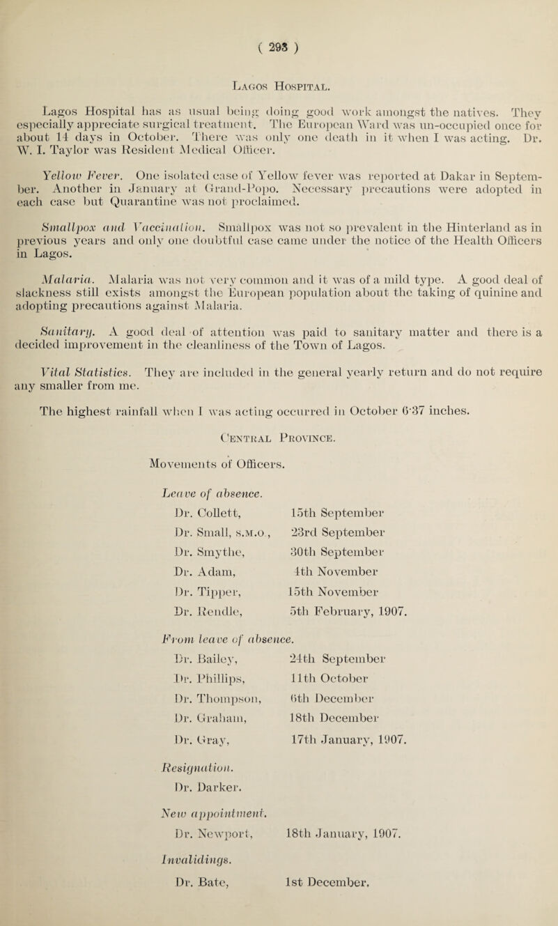 Lagos Hospital. Lagos Hospital has as usual being doing good work amongst the natives. They especially appreciate surgical treatment. The European Ward was un-occupied once for about 14 days in October. There was only one death in it when I was acting. Dr. W. I. Taylor was Resident Medical Officer. Yellow Fever. One isolated case of Yellow fever was reported at Dakar in Septem¬ ber. Another in January at Grand-Popo. Necessary precautions were adopted in each case but Quarantine was not proclaimed. Smallpox and Vaccination. Smallpox was not so prevalent in the Hinterland as in jnevious years and only one doubtful case came under the notice of the Health Officers in Lagos. Malaria. Malaria was not very common and it was of a mild type. A good deal of slackness still exists amongst the European population about the taking of quinine and adopting precautions against Malaria. Sanitary. A good deal of attention was paid to sanitary matter and there is a decided improvement in the cleanliness of the Town of Lagos. Vital Statistics. They are included in the general yearly return and do not require any smaller from me. The highest rainfall when I was acting occurred in October 637 inches. Central Province. Movements of Officers. Lea ve of absence. Dr. Collett, Dr. Small, s.m.o., Dr. Smythe, Dr. Adam, Dr. Tipper, Dr. Rendle, 15th September 23rd September 30tli September 4th November 15th November 5th February, 1907. From leave of absence. Dr. Lailev, Dr. Phillips, Dr. Thompson, Dr. Graham, Dr. Gray, Resignation. Dr. Darker. New appointment. Dr. Newport, Invalidings. Dr. Bate, 24tli September 11th October 6th December 18th December 17th Januarv, 1907. 18th January, 1907. 1st December.