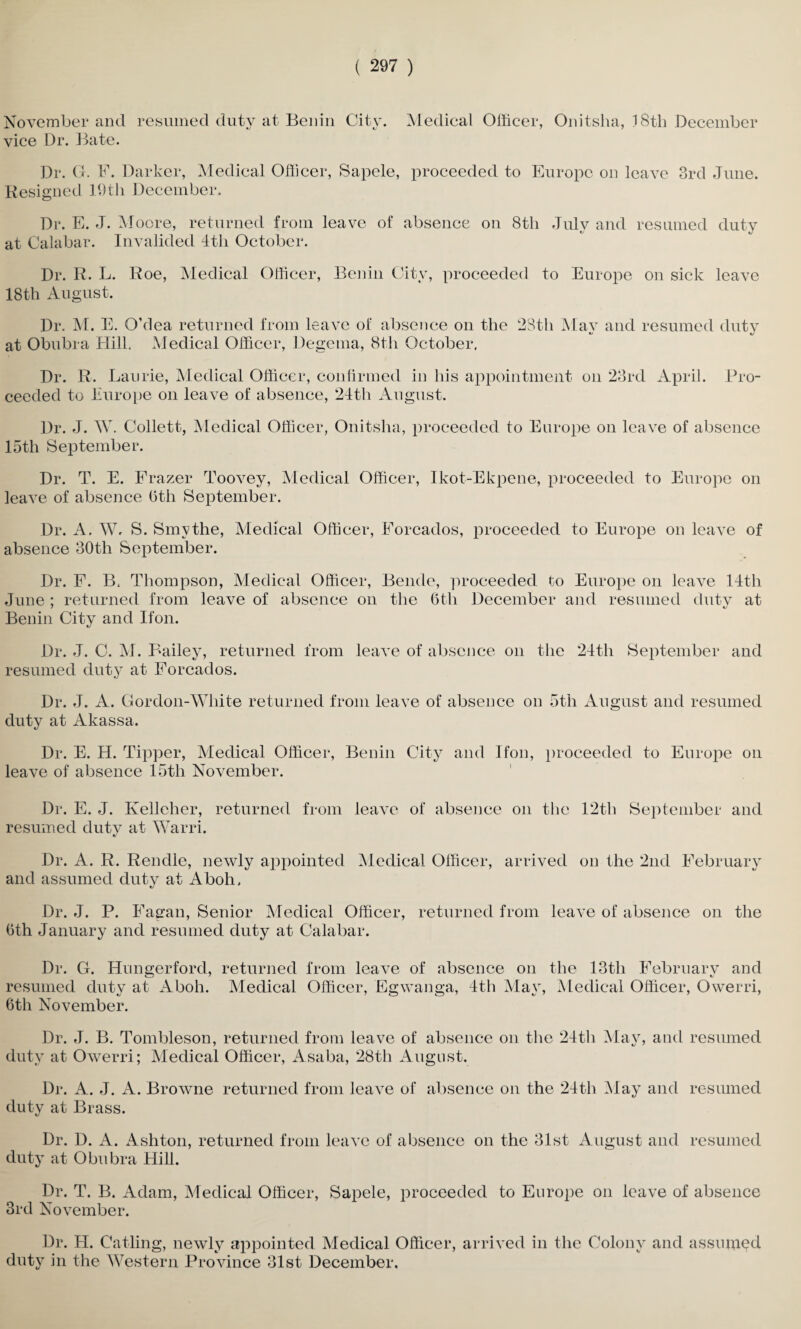 November and resumed duty at Benin City. Medical Officer, Onitsha, 18th December vice Dr. Bate. Dr. G. F. Darker, Medical Officer, Sapele, proceeded to Europe on leave 3rd June. Resigned 19th December. Dr. E. J. Moore, returned from leave of absence on 8th July and resumed duty at Calabar. Invalided 4th October. Dr. R. L. Roe, Medical Officer, Benin City, proceeded to Europe on sick leave 18th August. Dr. M. E. O’dea returned from leave of absence on the 28th Mav and resumed dutv «y at Obubra Hill. Medical Officer, Degema, 8th October. Dr. R. Laurie, Medical Officer, confirmed in his appointment on 23rd April. Pro¬ ceeded to Europe on leave of absence, 24th August. Dr. J. W. Collett, Medical Officer, Onitsha, proceeded to Europe on leave of absence 15th September. Dr. T. E. Frazer Toovey, Medical Officer, Ikot-Ekpene, proceeded to Europe on leave of absence Oth September. Dr. A. Wr S. Smythe, Medical Officer, Forcados, proceeded to Europe on leave of absence 30th September. Dr. F. B. Thompson, Medical Officer, Bende, proceeded to Europe on leave 14th June ; returned from leave of absence on the 6t.li December and resumed duty at Benin City and Ifon. Dr. J. C. M. Bailey, returned from leave of absence on the 24th September and resumed duty at Forcados. Dr. J. A. Gordon-White returned from leave of absence on 5th August and resumed duty at Akassa. Dr. E. H. Tipper, Medical Officer, Benin City and Ifon, proceeded to Europe on leave of absence 15th November. Dr. E. J. Kelleher, returned from leave of absence on the 12th September and resumed dutv at Warri. «/ Dr. A. R. Rendle, newly appointed Medical Officer, arrived on the 2nd February and assumed duty at Aboh, Dr. J. P. Fagan, Senior Medical Officer, returned from leave of absence on the Oth January and resumed duty at Calabar. Dr. G. Hungerford, returned from leave of absence on the 13th February and resumed duty at Aboh. Medical Officer, Egwanga, 4th May, Medical Officer, Owerri, Oth November. Dr. J. B. Tombleson, returned from leave of absence on the 24th May, and resumed duty at Owerri; Medical Officer, Asaba, 28th August. Dr. A. J. A. Browne returned from leave of absence on the 24th May and resumed duty at Brass. Dr. D. A. Ashton, returned from leave of absence on the 31st August and resumed duty at Obubra Hill. Dr. T. B. Adam, Medical Officer, Sapele, proceeded to Europe on leave of absence 3rd November. Dr. H. Catling, newly appointed Medical Officer, arrived in the Colony and assumed duty in the Western Province 31st December.