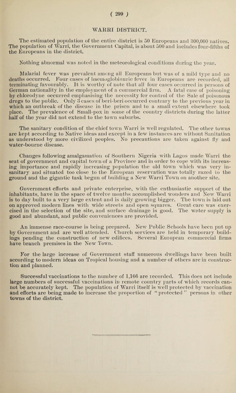 WARRI DISTRICT. The estimated population of the entire district is 50 Europeans and 300,000 natives. The population of Warri, the Government Capital, is about 500 and includes four-fifths of the Europeans in the district. Nothing abnormal was noted in the meteorological conditions during the year. Malarial fever was prevalent among all Europeans but was of a mild type and no deaths occurred. Four eases of haemoglobiuuric fever in Europeans are recorded, all terminating favourably. It is worthy of note that all four cases occurred in persons of German nationality in the employment of a commercial firm. A fatal case of poisoning by chlorodyne occurred emphasising the necessity for control of the Sale of poisonous drugs to the public. Only 3 cases of beri-beri occurred contrary to the previous year in which an outbreak of the disease in the prison and to a small extent elsewhere took place. The prevalence of Small-pox in some of the country districts during the latter half of the year did not extend to the town suburbs. The sanitary condition of the chief town Warri is well regulated. The other towns are kept according to Native ideas and except in a few instances are without Sanitation as understood by more civilized peoples. No precautions are taken against fly and water-bourne disease. Changes following amalgamation of Southern Nigeria with Lagos made Warri the seat of government and capital town of a Province and in order to cope with its increas¬ ing importance and rapidly increasing population the old town which was very in¬ sanitary and situated too close to the European reservation was totally razed to the ground and the gigantic task begun of building a New Warri Town on another site. Government efforts and private enterprise, with the enthusiastic support of the inhabitants, have in the space of twelve months accomplished wonders and New Warri is to day built to a very large extent and is daily growing bigger. The town is laid out on approved modern lines with wide streets and open squares. Great care was exer¬ cised in the selection of the site, and surface drainage is good. The water supply is good and abundant, and public conveniences are provided. An immense race-course is being prepared. New Public Schools have been put up by Government and are well attended. Church services are held in temporary build¬ ings pending the construction of new edifices. Several European commercial firms have branch premises in the New Town. For the large increase of Government staff numerous dwellings have been built according to modern ideas on Tropical housing and a number of others are in construc¬ tion and planned. Successful vaccinations to the number of 1,166 are recorded. This does not include large numbers of successful vaccinations in remote country parts of which records can¬ not be accurately kept. The population of Warri itself is well protected by vaccination and efforts are being made to increase the proportion of “ protected ” persons in other towns of the district.