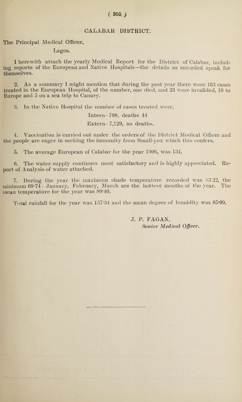 CALABAR DISTRICT. The Principal Medical Officer, Lagos. I herewith attach the yearly Medical Report for the District of Calabar, includ¬ ing reports of the European and Native Hospitals—the details as recorded speak for themselves. 2. As a summary I might mention that during the past year there were 103 cases treated in the European Hospital, of the number, one died, and 23 were invalided, 18 to Europe and 5 on a sea trip to Canary. 3. In the Native Hospital the number of cases treated were, Intern- 798, deaths 44 Extern- 7,129, no deaths. 4. Vaccination is carried out under the orders of the District Medical Officer and the people are eager in seeking the immunity from Small-pox which this confers. 5. The average European of Calabar for the year 1900, was 134. 6. The water supply continues most satisfactory and is highly appreciated. Re¬ port of Analysis of water attached. 7. During the year the maximum shade temperature recorded, was 93'22, the minimum 09-74- January, February, March are the hottest months oi the year. The mean temperature for the year was 8040. Total rainfall for the year was 17)7-34 and the mean degree of humidity was 85*09. J. P. FAGAN,