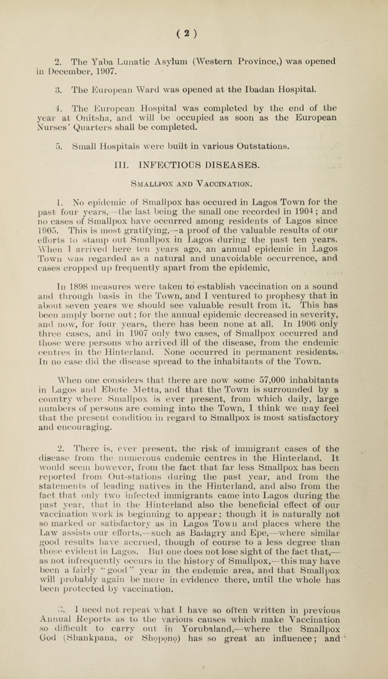 in December, 1907. 3. The European Ward was opened at the Ibadan Hospital. 4. The European Hospital was completed by the end of the year at Onitsha, and will be occupied as soon as the European Nurses’ Quarters shall be completed. 5. Small Hospitals were built in various Out stations. III. INFECTIOUS DISEASES. Smallpox and Vaccination. 1. No epidemic of Smallpox has occured in Lagos Town for the past four years,—the last being the small one recorded in 1904; and no cases of Smallpox have occurred among residents of Lagos since 1905. This is most gratifying,—a proof of the valuable results of our efforts to stamp out Smallpox in Lagos during the past ten years. When 1 arrived here ten years ago, an annual epidemic in Lagos Town was regarded as a natural and unavoidable occurrence, and cases cropped up frequently apart from the epidemic, In 1898 measures were taken to establish vaccination on a sound and through basis in the Town, and I ventured to prophesy that in about seven years we should see valuable result from it. This has been amply borne out; for the annual epidemic decreased in severity, and now, for four years, there has been none at all. In 1906 only three cases, and in 1907 only two cases, of Smallpox occurred and those were persons who arrived ill of the disease, from the endemic centres in the Hinterland. None occurred in permanent residents. In no ease did the disease spread to the inhabitants of the Town. When one considers that there are now some 57,000 inhabitants in Lagos and Ebute Metta, and that the Town is surrounded by a country where Smallpox is ever present, from which daily, large numbers of persons are coming into the Town, I think we may feel that the present condition in regard to Smallpox is most satisfactory and encouraging. 2. There is, ever present, the risk of immigrant cases of the disease from the numerous endemic centres in the Hinterland. It would seem however, from the fact that far less Smallpox has been reported from Out-stations during the past year, and from the statements of leading natives in the Hinterland, and also from the fact that only two infected immigrants came into Lagos during the past year, that in the Hinterland also the beneficial effect of our vaccination work is beginning to appear; though it is naturally not so marked or satisfactory as in Lagos Town and places where the Law assists our efforts,—such as Badagry and Epe,—where similar good results have accrued, though of course to a less degree than those evident in Lagos. But one does not lose sight of the fact that,— as not infrequently occurs in the history of Smallpox,-—this may have been a fairly “ good ” year in the endemic area, and that Smallpox will probably again be more in evidence there, until the whole has been protected by vaccination. 3. I need not repeat what I have so often written in previous Annual Reports as to the various causes which make Vaccination so difficult to carry out in Yorubaland,—where the Smallpox God (Shankpana, or Shopono) has so great an influence; and’