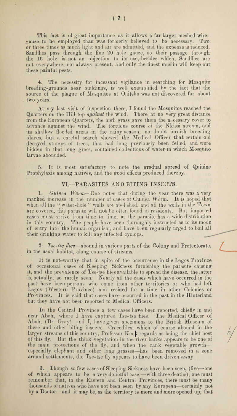 This fact is of great importance as it allows a far larger meshed wire- gauze to be employed than was formerly believed to be necessary. Two or three times as much light and air are admitted, and the expense is reduced. Sandflies pass through the fine 20 hole gauze, so their passage through the 16 hole is not an objection to its use,-besides which. Sandflies are not everywhere, nor always present, and only the finest muslin will keep out these painful pests. 4. The necessity for incessant vigilance in searching for Mosquito breeding-grounds near buildings, is well exemplified by the fact that the source of the plague of Mosquitos at Onitsha was not discovered for about two years. At my last visit of inspection there, I found the Mosquitos reached the Quarters on the Hill top against the wind. There at no very great distance from the European Quarters, the high grass gave them the necessary cover to advance against the wind. The tortuous course of the Nkissi stream, and O t its shallow flooded areas in the rainy season, no doubt furnish breeding places, but a careful search showed the Medical Officer that certain old decayed stumps of trees, that had long previously been felled, and were hidden in that long grass, contained collections of water in which Mosquito larvae abounded. 5. It is most satisfactory to note the gradual spread of Quinine Prophylaxis among natives, and the good effects produced thereby. VI.—PARASITES AND BITING INSECTS. 1. Guinea Worm— One notes that during the year there was a very marked increase in the number of cases of Guinea Worm. It is hoped that when all the “ water-hole’’ wells are abolished, and all the wells in the Town are covered, this parasite will not be often found in residents. But imported cases must arrive from time to time, as the parasite has a wide distribution in this country. The people have been thoroughly instructed as to its mode of entry into the human organism, and have been regularly urged to boil all their drinking water to kill any infected cyclops. 2 Tse-tse flies—abound in various parts of the Colony and Protectorate, in the usual habitat, along course of streams. It is noteworthy that in spite of the occurrence in the Lagos Province of occasional cases of Sleeping Sickness furnishing the parasite causing it, and the prevalence of Tse-tse flies available to spread the disease, the latter is, actually, so rarely seen. Nearly all the cases which have occurred in the past have been persons who came from other territories or who had left Lagos (Western Province) and resided for a time in other Colonies or Provinces. It is said that cases have occurred in the past in the Hinterland but they have not been reported to Medical Officers. In the Central Province a few cases have been reported, chiefly in and near Aboh, where I have captured Tse-tse flies. The Medical Officer of Aboh, (Hr. Gray) and I, have given specimens to the British Museum of these and other biting insects. Crocodiles, which of course abound in the larger streams of this country, Professor KocJb regards as being the chief host of this fly. But the thick vegetation in the river banks appears to be one of the main protections of the fly, and when the rank vegetable growth—- especially, elephant and other long grasses—has been removed in a zone around settlements, the Tse-tse fly appears to have been driven away. 3. Though so few cases of Sleeping Sickness have been seen, (five—-one of which appears to be a very doubtful case.—with three deaths), one must remember that, in the Eastern and Central Provinces, there must be many thousands of natives who have not been seen by any European—certainly not by a Doctor—and it may be, as the territory is more and more opened up, that