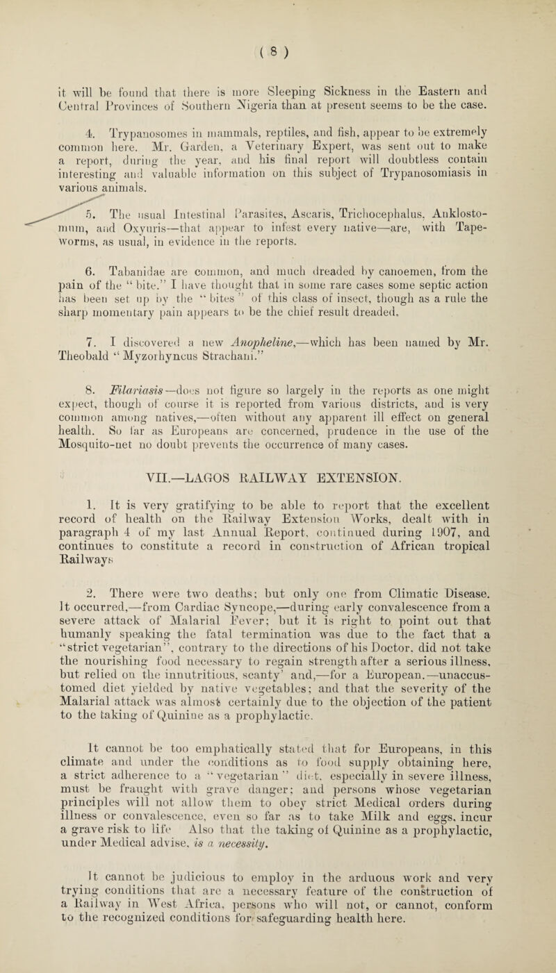 it will be found that there is more Sleeping Sickness in the Eastern and Central Provinces of Southern Nigeria than at present seems to be the case. 4. Trypanosomes in mammals, reptiles, and fish, appear to he extremely common here. Mr. Garden, a Veterinary Expert, was sent out to make a report, during the year, and his final report will doubtless contain interesting and valuable information on this subject of Trypanosomiasis in various animals. 5. The usual Intestinal Parasites, Ascaris, Trichocephalus, Auklosto- mum, and Oxyuris—that appear to infest every native—are, with Tape¬ worms, as usual, in evidence in the reports. 6. Tabanidae are common, and much dreaded by canoemen, from the pain of the “ bite.” I have thought that in some rare cases some septic action has been set up by the “ bites ” of this class of insect, though as a rule the sharp momentary pain appears to be the chief result dreaded, 7. I discovered a new Anopheline,—which has been named by Mr. Theobald “ Myzorhyncus Strachani.” 8. Filariasis—does not figure so largely in the reports as one might expect, though of course it is reported from various districts, and is very common among natives,—often without any apparent ill effect on general health. So far as Europeans are concerned, prudence in the use of the Mosquito-net no doubt prevents the occurrence of many cases. VII.—LAGOS RAILWAY EXTENSION. 1. It is very gratifying to be able to report that the excellent record of health on the Railway Extension Works, dealt with in paragraph 4 of my last Annual Report, continued during 1907, and continues to constitute a record in construction of African tropical Railways 2. There were two deaths; but only one from Climatic Disease. It occurred,—from Cardiac Syncope,—during early convalescence from a severe attack of Malarial Eever; but it is right to point out that humanly speaking the fatal termination was due to the fact that a “strict vegetarian”, contrary to the directions of his Doctor, did not take the nourishing food necessary to regain strength after a serious illness, but relied on the innutritions, scanty’ and,—for a European.—unaccus¬ tomed diet yielded hy native vegetables; and that the severity of the Malarial attack was almost certainly due to the objection of the patient to the taking of Quinine as a prophylactic. It cannot be too emphatically stated that for Europeans, in this climate and under the conditions as to food supply obtaining here, a strict adherence to a “vegetarian” diet, especially in severe illness, must be fraught with grave danger; and persons whose vegetarian principles will not allow them to obey strict Medical orders during illness or convalescence, even so far as to take Milk and eggs, incur a grave risk to life Also that the taking of Quinine as a prophylactic, under Medical advise, is a necessity. It cannot be judicious to employ in the arduous work and very trying conditions that are a necessary feature of the construction of a Railway in West Africa, persons who will not, or cannot, conform to the recognized conditions for safeguarding health here.