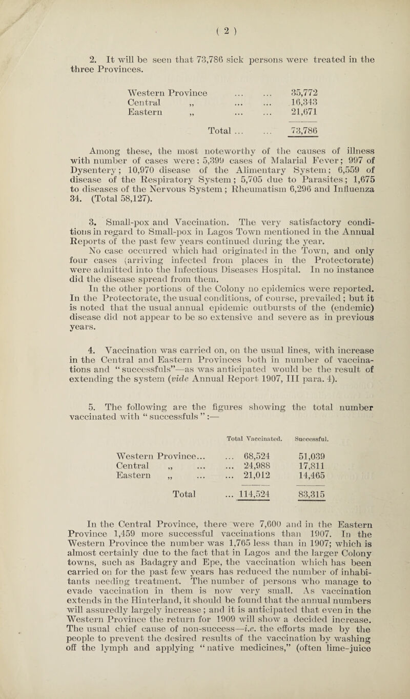 three Provinces. Western Province Central ,, Eastern 35,772 16,343 21,671 Total. 73,786 Among these, the most noteworthy of the causes of illness with number of cases were: 5,399 cases of Malarial Fever; 997 of Dysentery; 10,970 disease of the Alimentary System; 6,559 of disease of the Respiratory System; 5,705 due to Parasites; 1,675 to diseases of the Nervous System; Rheumatism 6,296 and Influenza 34. (Total 58,127). 3. Small-pox and Vaccination. The very satisfactory condi¬ tions in regard to Small-pox in Lagos Town mentioned in the Annual Reports of the past few years continued during the year. No case occurred which had originated in the Town, and only four cases (arriving infected from places in the Protectorate) were admitted into the Infectious Diseases Hospital. In no instance did the disease spread from them. In the other portions of the Colony no epidemics were reported. In the Protectorate, the usual conditions, of course, prevailed; but it is noted that the usual annual epidemic outbursts of the (endemic) disease did not appear to be so extensive and severe as in previous years. 4. Vaccination was carried on, on the usual lines, with increase in the Central and Eastern Provinces both in number of vaccina¬ tions and successfuls”-—-as was anticipated would be the result of extending the system (vide Annual Report 1907, III para. 4). 5. The following are the figures showing the total number vaccinated with “ successfuls ” :— Total Vaccinated. Successful. Western Province... ... 68,524 51,039 Central ,, ... 24,988 17,811 Eastern „ ... 21,012 14,465 Total ... 114,524 83,315 In the Central Province, there were 7,600 and in the Eastern Province 1,459 more successful vaccinations than 1907. In the Western Province the number was 1,765 less than in 1907; which is almost certainly due to the fact that in Lagos and the larger Colony towns, such as Badagry and Epe, the vaccination which has been carried on for the past few years has reduced the number of inhabi¬ tants needing treatment. The number of persons who manage to evade vaccination in them is now very small. As vaccination extends in the Hinterland, it should be found that the annual numbers will assuredly largely increase; and it is anticipated that even in the Western Province the return for 1909 will show a decided increase. The usual chief cause of non-success—i.e. the efforts made by the people to prevent the desired results of the vaccination by washing off the lymph and applying “ native medicines,” (often lime-juice