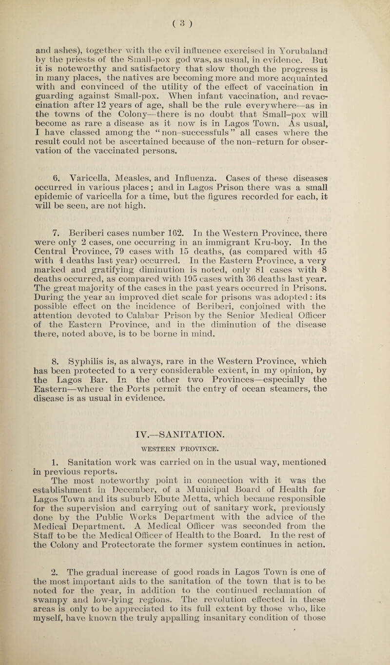 by the priests of the Small-pox god was, as usual, in evidence. But it is noteworthy and satisfactory that slow though the progress is in many places, the natives are becoming more and more acquainted with and convinced of the utility of the effect of vaccination in guarding against Small-pox. When infant vaccination, and re vac¬ cination after 12 years of age, shall be the rule everywhere—as in the towns of the Colony—there is no doubt that Small-pox will become as rare a disease as it now is in Lagos Town. As usual, I have classed among the “ non-successfuls ” all cases where the result could not be ascertained because of the non-return for obser¬ vation of the vaccinated persons. 6. Varicella, Measles, and Influenza. Cases of these diseases occurred in various places ; and in Lagos Prison there was a small epidemic of varicella for a time, but the figures recorded for each, it will be seen, are not high. 7. Beriberi cases number 162. In the Western Province, there were only 2 cases, one occurring in an immigrant Kru-boy. In the Central Province, 79 cases with 15 deaths, (as compared with 45 with 4 deaths last year) occurred. In the Eastern Province, a very marked and gratifying diminution is noted, only 81 cases with 8 deaths occurred, as compared with 195 cases with 36 deaths last year. The great majority of the cases in the past years occurred in Prisons. During the year an improved diet scale for prisons was adopted : its possible effect on the incidence of Beriberi, conjoined with the attention devoted to Calabar Prison by the Senior Medical Officer of the Eastern Province, and in the diminution of the disease there, noted above, is to be borne in mind. 8. Syphilis is, as always, rare in the Western Province, which has been protected to a very considerable extent, in my opinion, by the Lagos Bar. In the other two Provinces—especially the Eastern—where the Ports permit the entry of ocean steamers, the disease is as usual in evidence. IV.—SANITATION. WESTERN PROVINCE. 1. Sanitation work was carried on in the usual way, mentioned in previous reports. The most noteworthy xioint in connection with it was the establishment in December, of a Municipal Board of Health for Lagos Town and its suburb Ebute Metta, which became responsible for the supervision and carrying out of sanitary work, previously done by the Public Works Department with the advice of the Medical Dexiartment. A Medical Officer was seconded from the Staff to be the Medical Officer of Health to the Board. In the rest of the Colony and Protectorate the former system continues in action. 2. The gradual increase of good roads in Lagos Town is one of the most important aids to the sanitation of the town that is to be noted for the year, in addition to the continued reclamation of swampy and low-lying regions. The revolution effected in these areas is only to be axopreciated to its full extent by those who, like myself, have known the truly axixialling insanitary condition of those