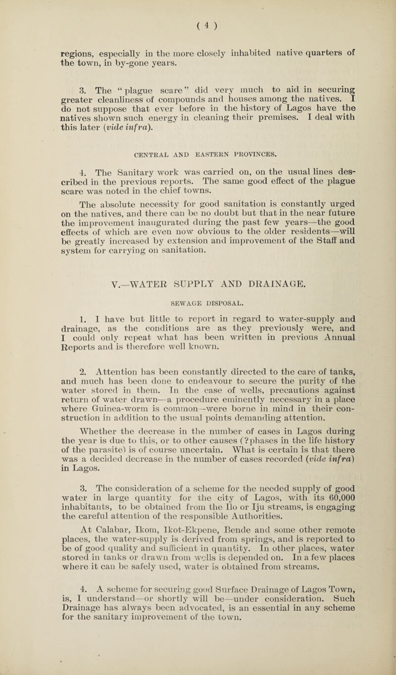 regions, especially in the more closely inhabited native quarters of the town, in by-gone years. 3. The “ plague scare ” did very much to aid in securing greater cleanliness of compounds and houses among the natives. I do not suppose that ever before in the history of Lagos have the natives shown such energy in cleaning their premises. I deal with this later (vide infra). CENTRAL AND EASTERN PROVINCES. 4. The Sanitary work was carried on, on the usual lines des¬ cribed in the previous reports. The same good effect of the plague scare was noted in the chief towns. The absolute necessity for good sanitation is constantly urged on the natives, and there can be no doubt but that in the near future the improvement inaugurated during the past few years—the good effects of which are even now obvious to the older residents—will be greatly increased by extension and improvement of the Staff and system for carrying on sanitation. Y.—WATER SUPPLY AND DRAINAGE. SEWAGE DISPOSAL. 1. I have but little to report in regard to water-supply and drainage, as the conditions are as they previously were, and I could only repeat what has been written in previous Annual Reports and is therefore well known. 2. Attention has been constantly directed to the care of tanks, and much has been done to endeavour to secure the purity of the water stored in them. In the case of wells, precautions against return of water drawn—a procedure eminently necessary in a place where Guinea-worm is common—were borne in mind in their con¬ struction in addition to the usual points demanding attention. Whether the decrease in the number of cases in Lagos during the year is due to this, or to other causes (?phases in the life history of the parasite) is of course uncertain. What is certain is that there was a decided decrease in the number of cases recorded (vide infra) in Lagos. 3. The consideration of a scheme for the needed supply of good water in large quantity for the city of Lagos, with its 60,000 inhabitants, to be obtained from the Ho or Iju streams, is engaging the careful attention of the responsible Authorities. At Calabar, Ikom, Ikot-Ekpene, Bende and some other remote places, the wTater-supply is derived from springs, and is reported to be of good quality and sufficient in quantity. In other places, water stored in tanks or drawn from wells is depended on. In a few places where it can be safely used, water is obtained from streams. 4. A scheme for securing good Surface Drainage of Lagos Town, is, I understand—or shortly will be—under consideration. Such Drainage has always been advocated, is an essential in any scheme for the sanitary improvement of the town.