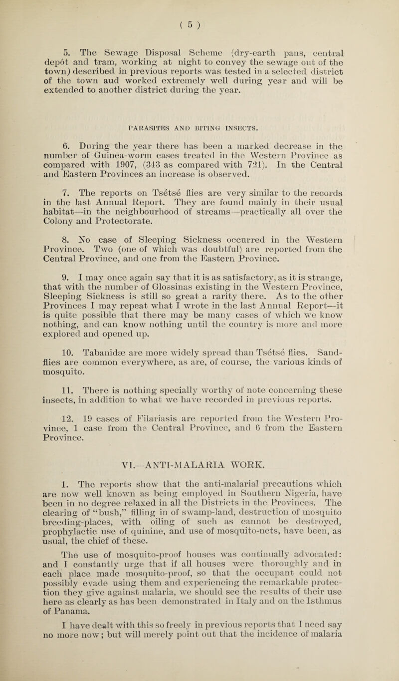depot and tram, working at night to convey the sewage out of the town) described in previous reports was tested in a selected district of the town aud worked extremely well during year and will be extended to another district during the year. O c/ PARASITES AND BITING INSECTS. 6. During the year there has been a marked decrease in the number of Guinea-worm cases treated in the Western Province as compared with 1907, (343 as compared with 721). In the Central and Eastern Provinces an increase is observed. 7. The reports on Tsetse flies are very similar to the records in the last Annual Report. They are found mainly in their usual habitat—in the neighbourhood of streams—practically ah over the Colony and Protectorate. 8. No case of Sleeping Sickness occurred in the Western Province. Two (one of which was doubtful) are reported from the Central Province, and one from the Eastern Province. 9. I may once again say that it is as satisfactory, as it is strange, that with the number of Glossinas existing in the Western Province, Sleeping Sickness is still so great a rarity there. As to the other Provinces I may repeat what I wrote in the last Annual Report—it is quite possible that there may be many cases of which wre know nothing, and can know nothing until the country is more and more explored and opened up. 10. Tabanidse are more widely spread than Tsetse flies. Sand¬ flies are common everywhere, as are, of course, the various kinds of mosquito. 11. There is nothing specially worthy of note concerning these insects, in addition to what we have recorded in previous reports. 12. 19 cases of Filariasis are reported from the Western Pro¬ vince, 1 case from the Central Province, and 6 from the Eastern Province. VI.—ANTI-MALARIA WORK. 1. The reports show that the anti-malarial precautions which are now well known as being employed in Southern Nigeria, have been in no degree relaxed in all the Districts in the Provinces. The clearing of “bush,” filling in of swamp-land, destruction of mosquito breeding-places, with oiling of such as cannot be destroyed, prophylactic use of quinine, and use of mosquito-nets, have been, as usual, the chief of these. The use of mosquito-proof houses was continually advocated: and I constantly urge that if all houses were thoroughly and in each place made mosquito-proof, so that the occupant could not possibly evade using them and experiencing the remarkable protec¬ tion they give against malaria, we should see the results of their use here as clearly as has been demonstrated in Italy and on the Isthmus of Panama. I have dealt with this so freely in previous reports that I need say no more now; but will merely point out that the incidence of malaria