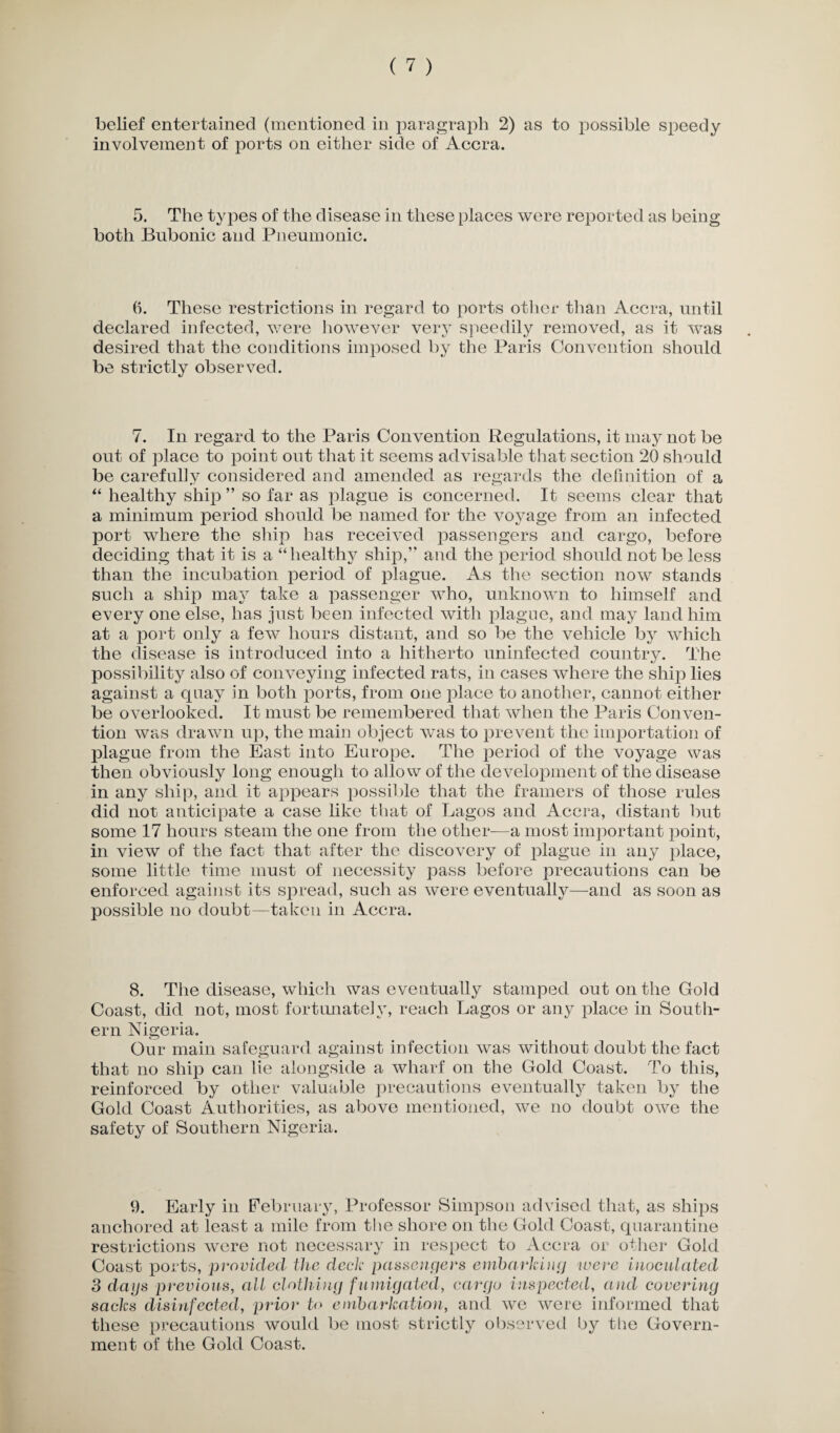 involvement of ports on either side of Accra. 5. The types of the disease in these places were reported as being both Bubonic and Pneumonic. (i. These restrictions in regard to ports other than Accra, until declared infected, were however very speedily removed, as it was desired that the conditions imposed by the Paris Convention should be strictly observed. 7. In regard to the Paris Convention Regulations, it may not be out of place to point out that it seems advisable that section 20 should be carefully considered and amended as regards the definition of a “ healthy ship ” so far as plague is concerned. It seems clear that a minimum period should be named for the voyage from an infected port where the ship has received passengers and cargo, before deciding that it is a “healthy ship,” and the period should not be less than the incubation period of plague. As the section now stands such a ship may take a passenger who, unknown to himself and every one else, lias just been infected with plague, and may land him at a port only a few hours distant, and so be the vehicle by which the disease is introduced into a hitherto uninfected country. The possibility also of conveying infected rats, in cases where the ship lies against a quay in both ports, from one place to another, cannot either be overlooked. It must be remembered that when the Paris Conven¬ tion was drawn up, the main object was to prevent the importation of plague from the East into Europe. The period of the voyage was then obviously long enough to allow of the development of the disease in any ship, and it appears possible that the framers of those rules did not anticipate a case like that of Lagos and Accra, distant but some 17 hours steam the one from the other—a most important point, in view of the fact that after the discovery of plague in any place, some little time must of necessity pass before precautions can be enforced against its spread, such as were eventually—and as soon as possible no doubt—taken in Accra. 8. The disease, which was eventually stamped out on the Gold Coast, did not, most fortunately, reach Lagos or any place in South¬ ern Nigeria. Our main safeguard against infection was without doubt the fact that no ship can lie alongside a wharf on the Gold Coast. To this, reinforced by other valuable precautions eventually taken by the Gold Coast Authorities, as above mentioned, we no doubt owe the safety of Southern Nigeria. 9. Early in February, Professor Simpson advised that, as ships anchored at least a mile from the shore on the Gold Coast, quarantine restrictions were not necessary in respect to Accra or other Gold Coast ports, provided the deck passengers embarking were inoculated 3 dags previous, all clothing fumigated, cargo inspected, and covering sacks disinfected, prior to embarkation, and we were informed that these precautions would be most strictly observed by the Govern¬ ment of the Gold Coast.