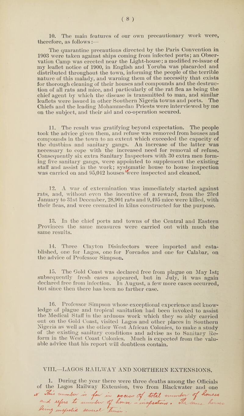 therefore, as follows :— The quarantine precautions directed by the Paris Convention in 1903 were taken against ships coming from infected ports; an Obser¬ vation Camp was erected near the Light-house; a modified re-issue of my leaflet notice of 1900, in English and Yoruba was placarded and distributed throughout the town, informing the people of the terrible nature of this malady, and warning them of the necessity that exists for thorough cleaning of their houses and compounds and the destruc¬ tion of all rats and mice, and particularly of the rat flea as being the chief agent by which the disease is transmitted to man, and similar leaflets were issued in other Southern Nigeria towns and ports. The Chiefs and the leading Mohammedan Priests were interviewed by me on the subject, and their aid and co-operation secured. 11. The result was gratifying beyond expectation. The people took the advice given them, and refuse was removed from houses and compounds in the town to an extent which exceeded the capacity of the dustbins and sanitary gangs. An increase of the latter was necessary to cope with the increased need for removal of refuse. Consequently six extra Sanitary Inspectors with 30 extra men form¬ ing five sanitary gangs, were appointed to supplement the existing staff and assist in the work; systematic house to house inspection was carried on and 95,042 houses *were inspected and cleaned. 12. A war of extermination was immediately started against rats, and, without even the incentive of a reward, from the 23rd January to 31st December, 28,901 rats and 9,495 mice were killed, with their ileas, and were cremated in kilns constructed for the purpose. 13. In the chief ports and towns of the Central and Eastern Provinces the same measures were carried out with much the same results. 14. Three Clayton Disinfectors were imported and esta¬ blished, one for Lagos, one for Forcados and one for Calabar, on the advice of Professor Simpson. 15. The Gold Coast was declared free from plague on May 1st; subsequently fresh cases appeared, but in July, it was again declared free from infection. In August, a few more cases occurred, bu t since then there lias been no farther case. 16. Professor Simpson whose exceptional experience and know¬ ledge of plague and tropical sanitation had been invoked to assist the Medical Staff in the arduous work which they so ably carried out on the Gold Coast, visited Lagos and other places in Southern Nigeria as. well as the other West African Colonies, to make a study of the existing sanitary conditions and advise as to Sanitary Re¬ form in the West Coast Colonies. Much is expected from the valu¬ able advice that his report will doubtless contain. VIII.—LAGOS RAILWAY AND NORTHERN EXTENSIONS. 1. During the year there were three deaths among the Officials of the Lagos Railway Extension, two from Blackwater and one