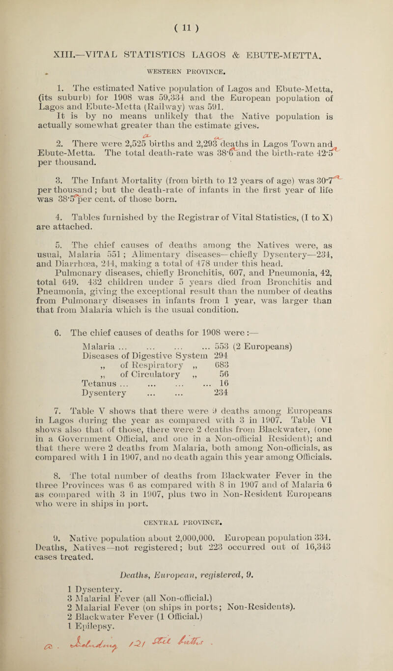 XIII.—VITAL STATISTICS LAGOS & EBUTE-METTA. WESTERN PROVINCE. 1. The estimated Native population of Lagos and Ebute-Metta, (its suburb) for 1908 was 59,834 and the European population of Lagos and Ebute-Metta (Railway) was 591. It is by no means unlikely that the Native population is actually somewhat greater than the estimate gives. 2. There were 2,525 births and 2,293 deaths in Lagos Town and Ebute-Metta. The total death-rate was 38*(fand the birth-rate 42m per thousand. 3. The Infant Mortality (from birth to 12 years of age) was 30*T^ per thousand; but the death-rate of infants in the first year of life was 38*5^61’ cent, of those born. 4. Tables furnished by the Registrar of Vital Statistics, (I to X) are attached. 5. The chief causes of deaths among the Natives were, as usual, Malaria 551 ; Alimentary diseases—chiefly Dysentery—234, and Diarrhoea, 244, making a total of 478 under this head. Pulmonary diseases, chiefly Bronchitis, 607, and Pneumonia, 42, total 649. 432 children under 5 years died from Bronchitis and Pneumonia, giving the exceptional result than the number of deaths from Pulmonary diseases in infants from 1 year, was larger than that from Malaria which is the usual condition. 6. The chief causes of deaths for 1908 were :— Malaria ... ... ... ... 553 (2 Europeans) Diseases of Digestive System 294 ,, of Respiratory ,, 683 ,, of Circulatory „ 56 Tetanus ... ... ... ... 16 Dysentery ... ... 234 7. Table V shows that there were 9 deaths among Europeans in Lagos during the year as compared with 3 in 1907. Table VI shows also that of those, there were 2 deaths from Blackwater, (one in a Government Official, and one in a Non-official Resident); and that there were 2 deaths from Malaria, both among Non-officials, as compared with 1 in 1907, and no death again this year among Officials. 8. The total number of deaths from Blackwater Fever in the three Provinces was 6 as compared with 8 in 1907 and of Malaria 6 as compared with 3 in 1907, plus two in Non-Resident Europeans who were in ships in port. CENTRAL PROVINCE. 9. Native population about 2,000,000. Deaths, Natives—not registered; but 223 cases treated. European population 334. occurred out of 16,343 Deaths, European, registered, 9. 1 Dysentery. 3 Malarial Fever (all Non-official.) 2 Malarial Fever (on ships in ports; Non-Residents). 2 Blackwater Fever (1 Official.) 1 Epilepsy. a2/ /rtJfcs . & .