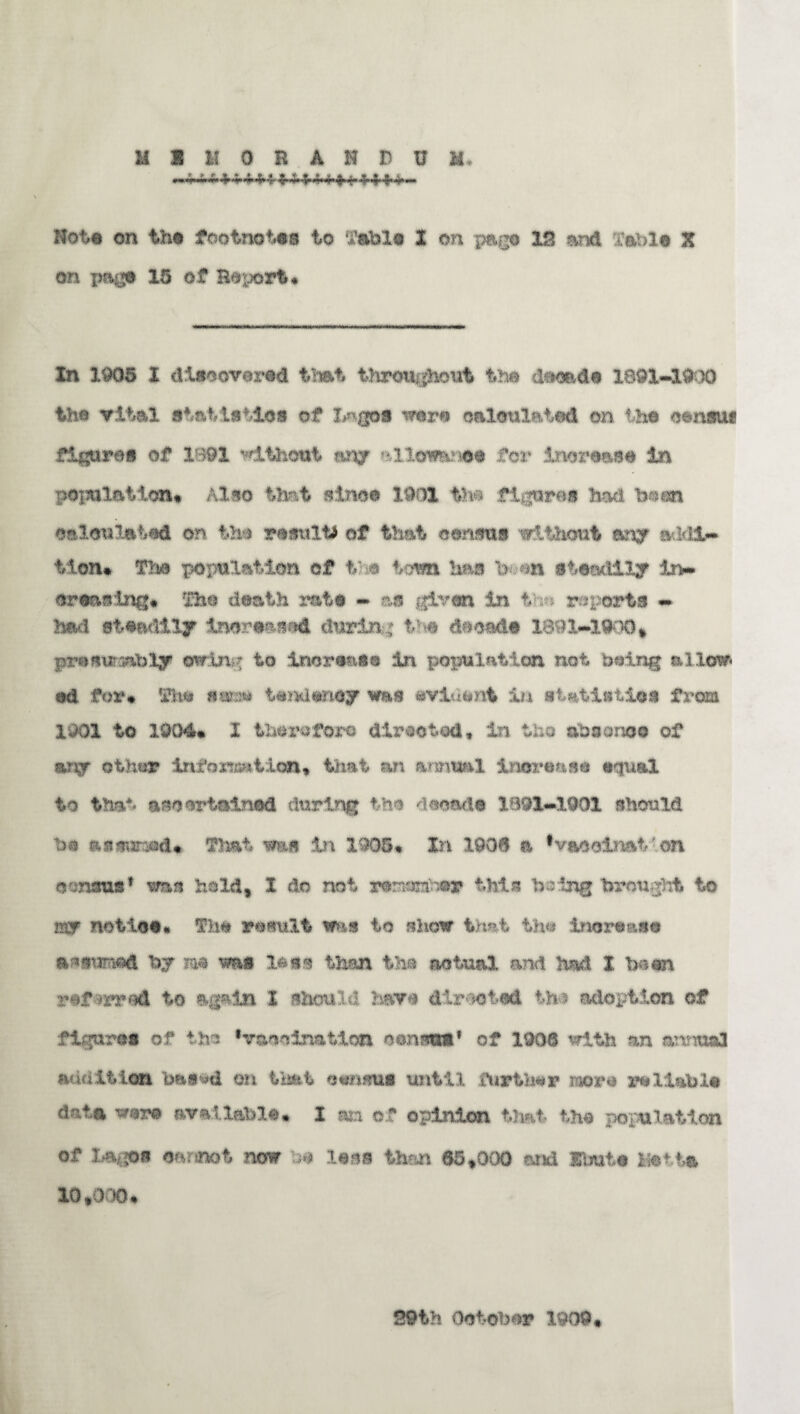 Rote on the footnotes to Table 1 on page IB and Table X on page 15 of Beport* In 1905 I discovered that throughout the decade 1891-1900 the vital statistics of Lagos were calculated on the census figures of 1891 without an/ allemnoe for increase in population* Also that since I9C& the figures had been calculated or the results of that census without any addi¬ tion* Tbs population of the town has Ven steadily In¬ creasing* The death rate - as given in ti; reports - had steadily increased during the decade 1891-1900* promrasbly ©wing to increase in population not Doing allow* ed for* The same tendency was evident in statistic* from 1901 to 1004* I therefore directed, in the absence of any other inf ©nation* that an annual increase equal to that ascertained during the decade 1891-1901 should he assumed* That was in 1905* In 1906 a ’vceclmt- on census1 was hold* I do not m®t©y this being brou ght to mr notice. The result ms to show that the increase assumed by m was less than the actual and had. t been refmraA to again I should have directed the adoption of figures of the ‘vaccination census1 of 1906 with an annual audition bae^d on that census until further more reliable data were available* I an of opinion that the population of Lagos cannot now be less than 65*000 and Ibute Motts 10*000* 29th October 1909,