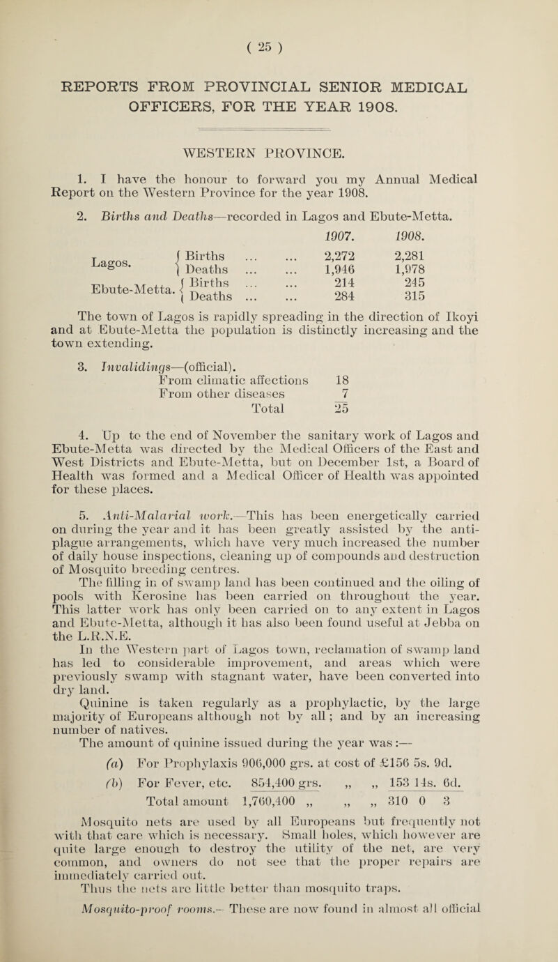 REPORTS FROM PROVINCIAL SENIOR MEDICAL OFFICERS, FOR THE YEAR 1908. WESTERN PROVINCE. 1. I have the honour to forward you my Annual Medical Report on the Western Province for the year 1908. 2. Births and Deaths—recorded in Lagos and Ebute-Metta. 1907. 1908. T f Births a^° ' | Deaths 2,272 2,281 1,946 1,978 Ebute-Metta. 1 ( Deaths ... 214 284 245 315 The town of Lagos is rapidly spreadin g in the direction of Ikoyi and at Ebute-Metta the population is distinctly increasing and the town extending. 3. Jnvalidings—(official). From climatic affections 18 From other diseases 7 Total 25 4. Up to the end of November the sanitary work of Lagos and Ebute-Metta was directed bv the Medical Officers of the East and t/ West Districts and Ebute-Metta, but on December 1st, a Board of Health wTas formed and a Medical Officer of Health was appointed for these places. 5. Anti-Malarial work.—This has been energeticallv carried on during the year and it has been greatly assisted by the anti- plague arrangements, which have very much increased the number of daily house inspections, cleaning up of compounds and destruction of Mosquito breeding centres. The filling in of swamp land has been continued and the oiling of pools with Kerosine has been carried on throughout the year. This latter work has only been carried on to any extent in Lagos and Ebute-Metta, although it has also been found useful at Jebba on the L.R.N.E. In the Western part of Lagos town, reclamation of swamp land has led to considerable improvement, and areas which were previously swamp with stagnant water, have been converted into dry land. Quinine is taken regularly as a prophylactic, by the large majority of Europeans although not by all; and by an increasing number of natives. The amount of quinine issued during the year was:— fa) For Prophylaxis 906,000 grs. at cost of £156 5s. 9d. (b) For Fever, etc. 854,400 grs. ,, ,, 153 14s. 6d. Total amount 1,760,400 „ „ ,, 310 0 3 Mosquito nets are used by all Europeans but frequently not with that care which is necessary. Small holes, which however are quite large enough to destroy the utility of the net, are very common, and owners do not see that the proper repairs are immediately carried out. Thus the nets are little better than mosquito traps. Mosquito-proof rooms - These are now found in almost all official