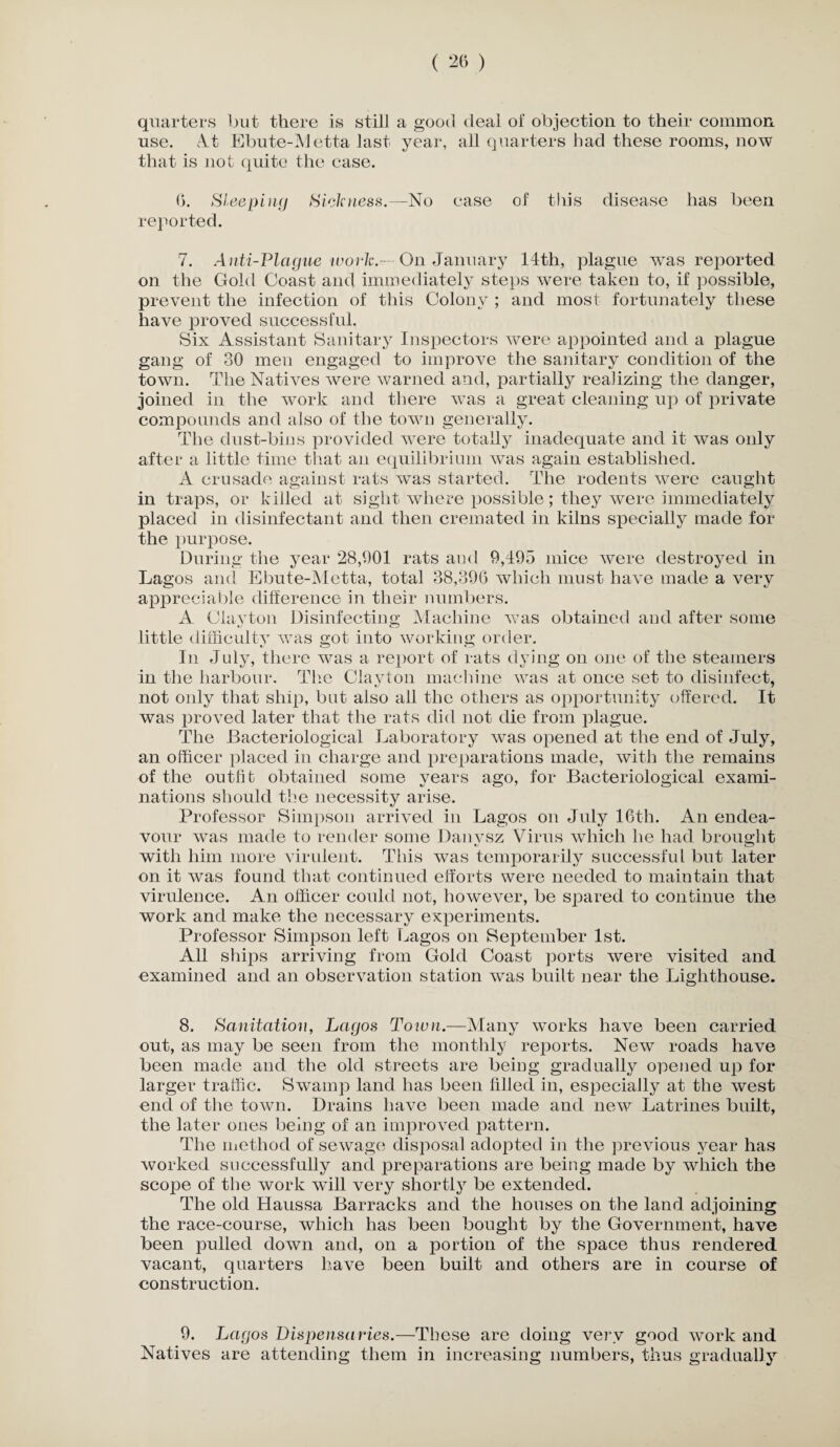 quarters but there is still a good deal of objection to their common use. At Ebute-Metta last year, all quarters had these rooms, now that is not quite the case. G. Sleeping Sickness.—No ease of this disease has been reported. 7. Anti-Plague work.-— On January 14th, plague w^as reported on the Gold Coast and immediately steps were taken to, if possible, prevent the infection of this Colony ; and most fortunately these have proved successful. Six Assistant Sanitary Inspectors were appointed and a plague gang of 30 men engaged to improve the sanitary condition of the town. The Natives were warned and, partially realizing the danger, joined in the work and there was a great cleaning up of private compounds and also of the town generally. The dust-bins provided were totally inadequate and it was only after a little time that an equilibrium was again established. A crusade against rats was started. The rodents were caught in traps, or killed at sight where possible; they were immediately placed in disinfectant and then cremated in kilns specially made for the purpose. During the year 28,901 rats and 9,495 mice were destroyed in Lagos and Ebute-Metta, total 38,390 which must have made a very appreciable difference in their numbers. A Clayton Disinfecting Machine was obtained and after some little difficulty was got into working order. In July, there was a report of rats dying on one of the steamers in the harbour. The Clayton machine was at once set to disinfect, not only that ship, but also all the others as opportunity offered. It was proved later that the rats did not die from plague. The Bacteriological Laboratory was opened at the end of July, an officer placed in charge and preparations made, with the remains of the outfit obtained some years ago, for Bacteriological exami¬ nations should the necessity arise. Professor Simpson arrived in Lagos on July 16th. An endea¬ vour was made to render some Danysz Virus which he had brought with him more virulent. This was temporarily successful but later on it was found that continued efforts were needed to maintain that virulence. An officer could not, however, be spared to continue the work and make the necessary experiments. Professor Simpson left Lagos on September 1st. All ships arriving from Gold Coast ports were visited and examined and an observation station was built near the Lighthouse. 8. Sanitation, Lagos Town.—Many works have been carried out, as may be seen from the monthly reports. New roads have been made and the old streets are being gradually opened up for larger traffic. Swamp land has been filled in, especially at the west end of the town. Drains have been made and new Latrines built, the later ones being of an improved pattern. The method of sewage disposal adopted in the previous year has worked successfully and preparations are being made by which the scope of the work will very shortly be extended. The old Haussa Barracks and the houses on the land adjoining the race-course, which has been bought by the Government, have been pulled down and, on a portion of the space thus rendered vacant, quarters have been built and others are in course of construction. 9. Lagos Dispensaries.—These are doing very good work and Natives are attending them in increasing numbers, thus gradually
