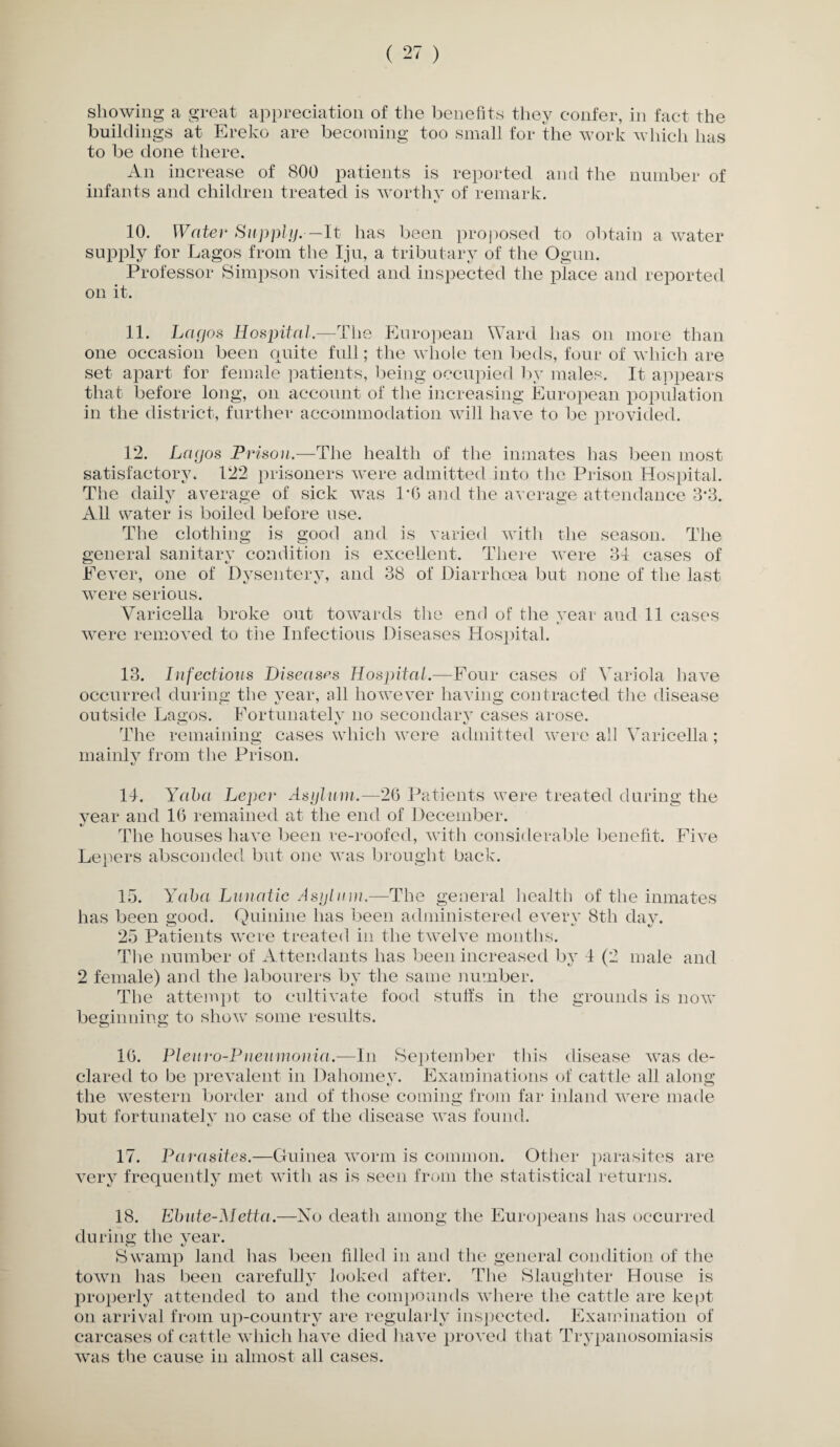 showing a great appreciation of the benefits they confer, in fact the buildings at Ereko are becoming too small for the work which has to be done there. An increase of 800 patients is reported and the number of infants and children treated is worthy of remark. 10. Water Supply.—It has been proposed to obtain a water supply for Lagos from the Iju, a tributary of the Ogun. Professor Simpson visited and inspected the place and reported on it. 11. Lagos Hospital.—The European Ward has on more than one occasion been quite full; the whole ten beds, four of which are set apart for female patients, being occupied by males. It appears that before long, on account of the increasing European population in the district, further accommodation will have to be provided. 12. Lagos Prison.—The health of the inmates has been most satisfactory. 122 prisoners were admitted into the Prison Hospital. The daily average of sick was 1T5 and the average attendance 3*3. All water is boiled before use. The clothing is good and is varied with the season. The general sanitary condition is excellent. There were 34 cases of Fever, one of Dysentery, and 38 of Diarrhoea but none of the last were serious. Varicella broke out towards the end of the year aud 11 cases were removed to the Infectious Diseases Hospital. 13. Infectious Diseases Hospital.—Four cases of Variola have occurred during the year, all however having contracted the disease outside Lagos. Fortunately no secondary cases arose. The remaining cases which were admitted were all Varicella; mainly from the Prison. 14. Yaba Leper Asylum.—26 Patients were treated during the year and 16 remained at the end of December. */ The houses have been re-roofed, with considerable benefit. Five Lepers absconded but one was brought back. 15. Yaba Lunatic Asylum.—The general health of the inmates has been good. Quinine has been administered everv 8th day. 25 Patients wrere treated in the twelve months. The number of Attendants has been increased by 4 (2 male and 2 female) and the labourers by the same number. The attempt to cultivate food stuffs in the grounds is now beginning to show some results. 16. Pleuro-P neumonia.—In September this disease wras de¬ clared to be prevalent in Dahomey. Examinations of cattle all along the western border and of those coming from far inland were made but fortunatelv no case of the disease was found. «/ 17. Parasites.—Guinea worm is common. Other parasites are very frequently met with as is seen from the statistical returns. 18. Ebute-Metta.—No death among the Europeans has occurred during the year. Swamp land lias been filled in and the general condition of the town has been carefully looked after. The Slaughter House is properly attended to and the compounds where the cattle are kept- on arrival from up-country are regularly inspected. Examination of carcases of cattle which have died have proved that Trypanosomiasis was the cause in almost all cases.