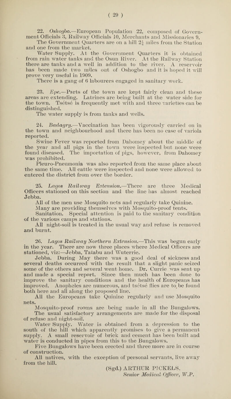 22. Oshogbo.—European Population 22, composed of Govern¬ ment Officials 8, Railway Officials 10, Merchants and Missionaries 9. The Government Quarters are on a hill 2^ miles from the Station and one from the market. Water Supply. At the Government Quarters it is obtained from rain water tanks and the Osun River. At the Railway Station there are tanks and a well in addition to the river. A reservoir has been made two miles out of Oshogbo and it is hoped it will prove very useful in 1909. There is a gang of 6 labourers engaged in sanitary work. 23. Epe.—Parts of the town are kept fairly clean and these areas are extending. Latrines are being built at the water side for the town. Tsetse is frequently met with and three varieties can be distinguished. The water supply is from tanks and wells. 21. BacLagry.—Vaccination has been vigorously carried on in the town and neighbourhood and there has been no case of variola reported. Swine Fever was reported from Dahomey about the middle of the year and all pigs in the town were inspected but none were found diseased. The importation of pigs, however, from Dahomey was prohibited. Pleuro-Pneumonia was also reported from the same place about the same time. All cattle were inspected and none were allowed to entered the district from over the border. 25. Lagos Railway Extension.—'There are three Medical Officers stationed on this section and the line has almost reached Jebba. All of the men use Mosquito nets and regularly take Quinine. Many are providing themselves with Mosquito-proof tents. Sanitation. Special attention is paid to tiie sanitary condition of the various camps and stations. All night-soil is treated in the usual way and refuse is removed and burnt. 26. Lagos Railway Northern Extension.—This was begun early in the year. There are now three places where Medical Officers are stationed, viz:—Jebba, Tatabu and Wuterrie. Jebba. During May there was a good deal of sickness and several deaths occurred with the result that a slight panic seized some of the others and several went home. Dr. Currie was sent up and made a special report. Since then much has been done to improve the sanitary conditions and the health of Europeans has improved. Anopheles are numerous, and tsetse Hies are to^be found both here and all along the proposed line. All the Europeans take Quinine regularly and use Mosquito nets. Mosquito-proof rooms are being made in all the Bungalows. The usual satisfactory arrangements are made for the disposal of refuse and night-soil. Water Supply. Water is obtained from a depression to the south of the hill which apparently promises to give a permanent supply. A small reservoir of brick and cement has been built and water is conducted in pipes from this to the Bungalows. Five Bungalows have been erected and three more are in course of construction. All natives, with the exception of personal servants, live away from the hill. (Sgd.) ARTHUR PICKERS, Senior Medical Officer, W.P.
