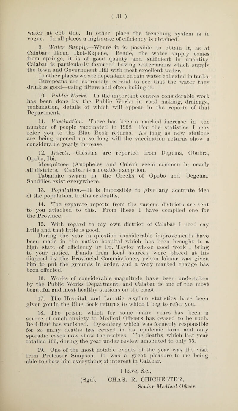 water at ebb tide. In other plaee the trenching system is in vogue. In all places a high state of efficiency is obtained. 9. Water Supply.—Where it is possible to obtain it, as at Calabar, Ikom, Ikot-Ekpene, Bende, the water supply comes from springs, it is of good quality and sufficient in quantity. Calabar is particularly favoured having water-mains which supply the town and Government Hill with most excellent water. In other places we are dependent on rain water collected in tanks. Europeans are extremely careful to see that the water they drink is good—using filters and often boiling it. 10. Public Works.—In the important centres considerable work has been done by the Public Works in road making, drainage, reclamation, details of which will appear in the reports of that Department. 11. Vaccination.—There has been a marked increase in the number of people vaccinated in 1908. For the statistics I may refer you to the Blue Book returns. As long as new stations are being opened up so long will the vaccination returns show a considerable yearly increase. 12. Insects.—Glossina are reported from Degema, Obubra, Opobo, I hi. Mosquitoes (Anopheles and Culex) seem common in nearly all districts. Calabar is a notable exception. Tabankhe swarm in the Creeks of Opobo and Degema. Sandhies exist everywhere. 13. Population.—It is impossible to give any accurate idea of the population, births or deaths. 14. The separate reports from the various districts are sent to you attached to this. From these 1 have compiled one for the Province. 15. With regard to my own district of Calabar I need say little and that little is good. During the year in question considerable improvements have been made in the native hospital which has been brought to a high state of efficiency by Dr. Taylor whose good work I bring to your notice. Funds from local sources were placed at his disposal by the Provincial Commissioner, prison labour was given him to put the grounds in order, and a very marked change has been effected. 16. Works of considerable magnitude have been undertaken by the Public Works Department, and Calabar is one of the most beautiful and most healthv stations on the coast. 17. The Hospital, and Lunatic Asylum statistics have been given vouin the Blue Book returns to which I beg to refer you. 18. The prison which for some many years lias been a source of much anxiety to Medical Officers has ceased to be such. Beri-Beri has vanished. Dysentery which was formerly responsible for so many deaths has ceased in its epidemic form and only sporadic cases now show themselves. The deaths, which last year totalled 106, during the year under review amounted to onhr 55. 19. One of the most notable events of the year was the visit from Professor Simpson. It was a great pleasure to me being- able to show him everything of interest in Calabar. «/ C-J (Sgd). I have, &c., CHAS. R. CHICHESTER,