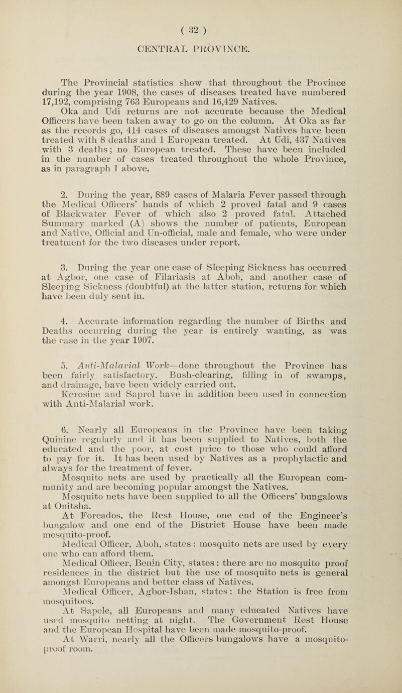 CENTRAL PROVINCE. The Provincial statistics show that throughout the Province during the year 1908, the cases of diseases treated have numbered 17,192, comprising 763 Europeans and 16,429 Natives. Oka and Udi returns are not accurate because the Medical Officers have been taken away to go on the column. At Oka as far as the records go, 414 cases of diseases amongst Natives have been treated with 8 deaths and 1 European treated. At CTdi, 437 Natives with 3 deaths; no European treated. These have been included in the number of cases treated throughout the whole Province, as in paragraph 1 above. 2. During the year, 889 cases of Malaria Fever passed through the Medical Officers’ hands of which 2 proved fatal and 9 cases of Blackwater Fever of which also 2 proved fatal. Attached Summary marked (A) shows the number of patients, European and Native, Official and Un-official, male and female, who were under treatment for the two diseases under report. 3. During the year one case of Sleeping Sickness has occurred at Agbor, one case of Filariasis at Aboli, and another case of Sleeping Sickness (doubtful) at the latter station, returns for which have been duly sent in. 4. Accurate information regarding the number of Births and Deaths occurring during the year is entirely wanting, as was the ease in the year 1907. 5. Anti-Malarial Work—done throughout the Province has been fairly satisfactory. Bush-clearing, filling in of swamps, and drainage, have been widely carried out. Kerosine and Saprol have in addition been used in connection with Anti-Malarial work. 6. Nearly all Europeans in the Province have been taking Quinine regularly and it has been supplied to Natives, both the educated and the poor, at cost price to those who could afford to pay for it. It has been used by Natives as a prophylactic and always for the treatment of fever. Mosquito nets are used b}r practically all the European com¬ munity and are becoming popular amongst the Natives. Mosquito nets have been supplied to ail the Officers’ bungalows at Onitsha. At Forcados, the Rest House, one end of the Engineer’s bungalow and one end of the District House have been made mosquito-proof. Medical Officer, Aboh, states: mosquito nets are used by every one who can afford them. Medical Officer, Benin City, states: there are no mosquito proof residences in the district but the use of mosquito nets is general amongst Europeans and better class of Natives. Medical Officer, Agbor-Ishan, states : the Station is free from mosquitoes. At Sapele, all Europeans and many educated Natives have used mosquito netting at night. The Government Rest House and the European Hospital have been made mosquito-proof. At Warri, nearly all the Officers bungalows have a mosquito- proof room.