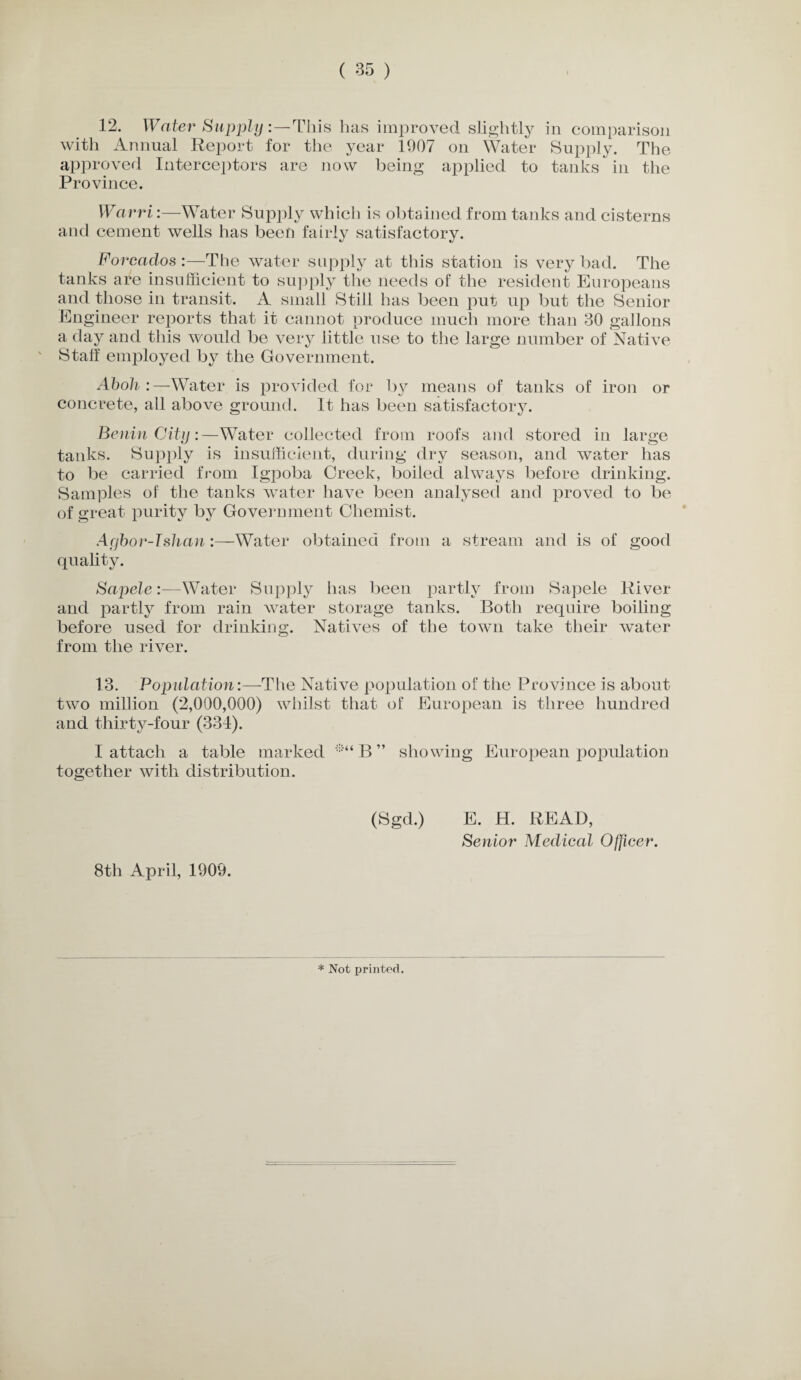 12. Water Supply: —This has improved slightly in comparison with Annual Report for the year 1907 on Water Supply. The approved Interceptors are now being applied to tanks in the Province. Warri:—Water Supply which is obtained from tanks and cisterns and cement wells has been fairly satisfactory. Forcados :—The water supply at this station is very bad. The tanks are insufficient to supply the needs of the resident Europeans and those in transit. A small Still has been put up but the Senior Engineer reports that it cannot produce much more than 30 gallons a day and this would be very little use to the large number of Native Staff employed by the Government. Aboh :—Water is provided for by means of tanks of iron or concrete, all above ground. It has been satisfactory. Benin City:—Water collected from roofs and stored in large tanks. Supply is insufficient, during dry season, and water has to be carried from Igpoba Greek, boiled always before drinking. Samples of the tanks water have been analysed and proved to be of great purity by Government Chemist. Acjbor-Islian :—Water obtained from a stream and is of good quality. Sajoele:—Water Supply has been partly from Sapele River and partly from rain water storage tanks. Both require boiling- before used for drinking. Natives of the town take their water from the river. 13. Population:—The Native population of the Province is about two million (2,000,000) whilst that of European is three hundred and thirty-four (334). I attach a table marked *“ B ” showing European population together with distribution. 8th April, 1909. (Sgd.) E. H. READ, Senior Medical Officer. * Not printed