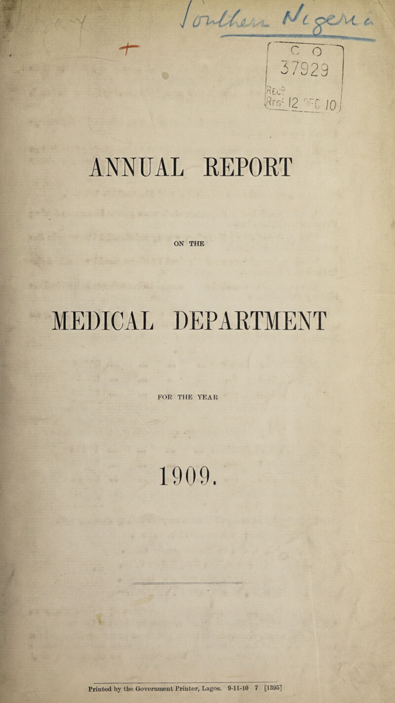 / / t / r\ ( C o 37929 r> __ r> ntcr 2i2lj2 r!-C 10 ANNUAL REPORT ON THE MEDICAL DEPARTMENT FOR THE YEAR 1909. Printed by the Government Printer, Lagos. 9-11-10 7 [1395]
