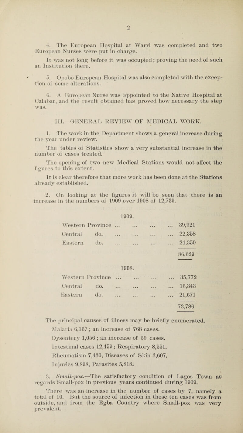 9 4. The European Hospital at Warri was completed and two European Nurses were put in charge. It was not long before it was occupied ; proving the need of such an Institution there. 5. Opobo European Hospital was also completed with the excep¬ tion of some alterations. 6. A European Nurse was appointed to the Native Hospital at Calabar, and the result obtained has proved how necessary the step was. Ill.—GENERAL REVIEW OF MEDICAL WORK. 1. The work in the Department shows a general increase during the year under review. The tables of Statistics show a very substantial increase in the number of cases treated. The opening of two new Medical Stations would not affect the figures to this extent. It is clear therefore that more work has been done at the Stations already established. 2. On looking at the figures it will be seen that there is an increase in the numbers of 1909 over 1908 of 12,739. 1909. Western Province ... Central do. Eastern do. 39,921 22,358 24,350 86,629 1908. Western Province ... Central do. Eastern do. 35,772 16,343 21,671 73,786 The principal causes of illness may be briefly enumerated. Malaria 6,167 ; an increase of 768 cases. Dysentery 1,056 ; an increase of 59 cases. Intestinal cases 12,459; Respiratory 8,551. Rheumatism 7,430, Diseases of 8kin 3,607. Injuries 9,898, Parasites 5,818. 3. Small-pox.—The satisfactory condition of Lagos Town as regards Small-pox in previous years continued during 1909. There was an increase in the number of cases by 7, namely a total of 10. But the source of infection in these ten cases was from outside, and from the Egba Country where Small-pox was very prevalent.