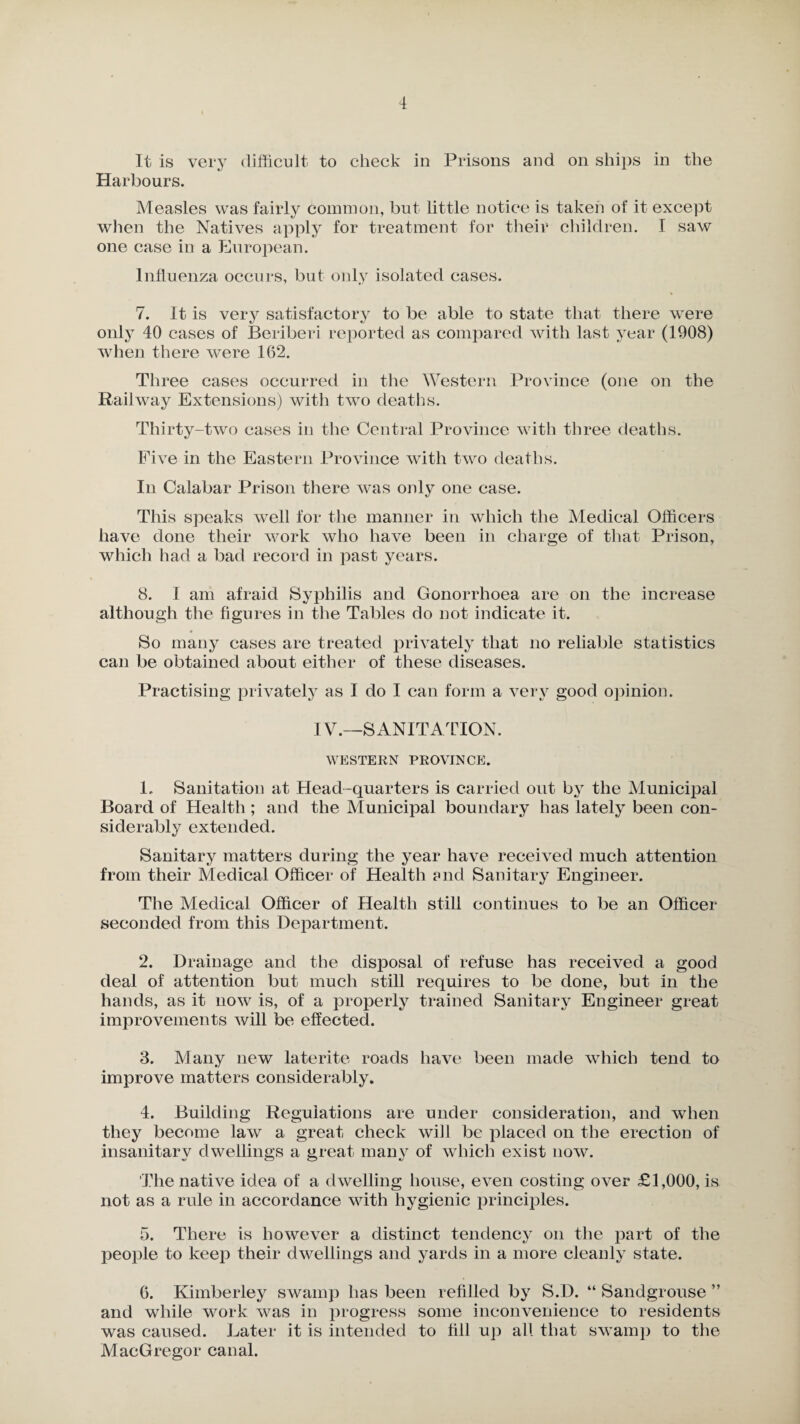 It is very difficult to check in Prisons and on ships in the Harbours. Measles was fairly common, but little notice is taken of it except when the Natives apply for treatment for their children. I saw one case in a European. Influenza occurs, but only isolated cases. 7. It is very satisfactory to be able to state that there were only 40 cases of Beriberi reported as compared with last year (1908) when there were 162. Three cases occurred in the Western Province (one on the Railway Extensions) with two deaths. Thirty-two cases in the Central Province with three deaths. Five in the Eastern Province with twro deaths. In Calabar Prison there was only one case. This speaks well for the manner in which the Medical Officers have done their work who have been in charge of that Prison, which had a bad record in past years. 8. 1 am afraid Syphilis and Gonorrhoea are on the increase although the figures in the Tables do not indicate it. So many cases are treated privately that no reliable statistics can be obtained about either of these diseases. Practising privately as I do I can form a very good opinion. IV.—SANITATION. WESTERN PROVINCE. 1. Sanitation at Head-quarters is carried out by the Municipal Board of Health; and the Municipal boundary has lately been con¬ siderably extended. Sanitary matters during the year have received much attention from their Medical Officer of Health ?nd Sanitary Engineer. The Medical Officer of Health still continues to be an Officer seconded from this Department. 2. Drainage and the disposal of refuse has received a good deal of attention but much still requires to be done, but in the hands, as it now is, of a properly trained Sanitary Engineer great improvements will be effected. 3. Many new laterite roads have been made which tend to improve matters considerably. 4. Building Regulations are under consideration, and when they become law a great check wifi be placed on the erection of insanitary dwellings a great many of which exist now. The native idea of a dwelling house, even costing over £1,000, is not as a rule in accordance with hygienic principles. 5. There is however a distinct tendency on the part of the people to keep their dwellings and yards in a more cleanly state. 6. Kimberley swamp has been refilled by S.D. “ Sandgrouse ” and while work w^as in progress some inconvenience to residents was caused. Later it is intended to fill up all that sw amp to the MacGregor canal.
