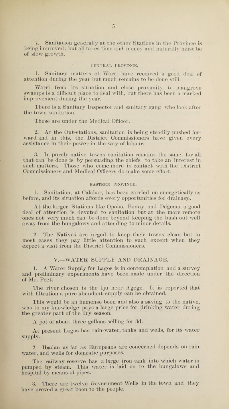 being improved ; but all takes time and money and naturally must be of slow growth. CENTRAL PROVINCE. 1. Sanitary matters at Warri have received a good deal of attention during the year but much remains to be done still. Warri from its situation and close proximity to mangrove swamps is a difficult place to deal with, but there has been a marked improvement during the year. There is a Sanitary Inspector and sanitary gang who look after the town sanitation. These are under the Medical Officer. 2. At the Out-stations, sanitation is being steadily pushed for¬ ward and in this, the District Commissioners have given every assistance in their power in the way of labour. 3. In purely native towns sanitation remains the same, for all that can be done is by persuading the chiefs to take an interest in such matters. Those who come more in contact with the District Commissioners and Medical Officers do make some effort. EASTERN PROVINCE. 1. Sanitation, at Calabar, has been carried on energetically as before, and its situation affords every opportunities for drainage. At the larger Stations like Opobo, Bonny, and Degema, a good deal of attention is devoted to sanitation but at the more remote ones not very much can be done beyond keeping the bush out well away from the bungalows and attending to minor details. 2. The Natives are urged to keep their towns clean but in most cases they pay little attention to such except when they expect a visit from the District Commissioners. V.—WATER SUPPLY AND DRAINAGE. 1. A Water Supply for Lagos is in contemplation and a survey and preliminary experiments have been made under the direction of Mr. Peet. The river chosen is the Iju near Agege. It is reported that with filtration a pure abundant supply can be obtained. This would be an immense boon and also a saving to the native, who to my knowledge pays a large price for drinking water during the greater part of the dry season. A pot of about three gallons selling for 3d. At present Lagos has rain-water, tanks and wells, for its water supply. 2. Ibadan as far as Europeans are concerned depends on rain water, and wells for domestic purposes. The railway reserve has a large iron tank into which water is pumped by steam. This water is laid on to the bungalows and hospital by means of pipes. 3. There are twelve Government Wells in the town and they have proved a great boon to the people.