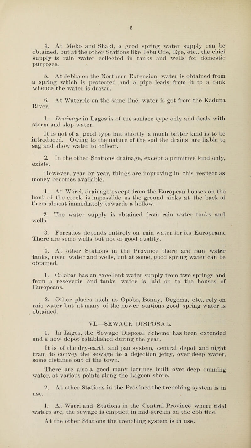 obtained, but at the other Stations like Jebu Ode, Epe, etc., the chief supply is rain water collected in tanks and wells for domestic purposes. 5. At Jebba on the Northern Extension, water is obtained from a spring which is protected and a pipe leads from it to a tank whence the water is drawn. 6. At Wuterrie on the same line, water is got from the Ivaduna River. 1. Drainage in Lagos is of the surface type only and deals with storm and slop water. It is not of a good type but shortly a much better kind is to be introduced. Owing to the nature of the soil the drains are liable to sag and allow water to collect. 2. In the other Stations drainage, except a primitive kind only, exists. However, year by year, things are improving in this respect as money becomes available. 1. At Warri, drainage except from the European houses on the bank of the creek is impossible as the ground sinks at the back of them almost immediately towards a hollow. 2. The water supply is obtained from rain water tanks and wells. 3. Forcados depends entirely on rain water for its Europeans. There are some wells but not of good quality. 4. At other Stations in the Province there are rain water tanks, river water and wells, but at some, good spring water can be obtained. 1. Calabar has an excellent water supply from two springs and from a reservoir and tanks water is laid on to the houses of Europeans. 2. Other places such as Opobo, Bonny, Degema, etc., rely on rain water but at many of the newer stations good spring water is obtained. VI.—SEWAGE DISPOSAL. 1. In Lagos, the Sewage Disposal Scheme has been extended and a new depot established during the year. It is of the dry-earth and pan system, central depot and night tram to convey the sewage to a dejection jetty, over deep water, some distance out of the town. There are also a good many latrines built over deep running water, at various points along the Lagoon shore. 2. At other Stations in the Province the trenching system is in use. 1. At Warri and Stations in the Central Province where tidal waters are, the sewage is emptied in mid-stream on the ebb tide. cVt the other Stations the trenching system is in use.