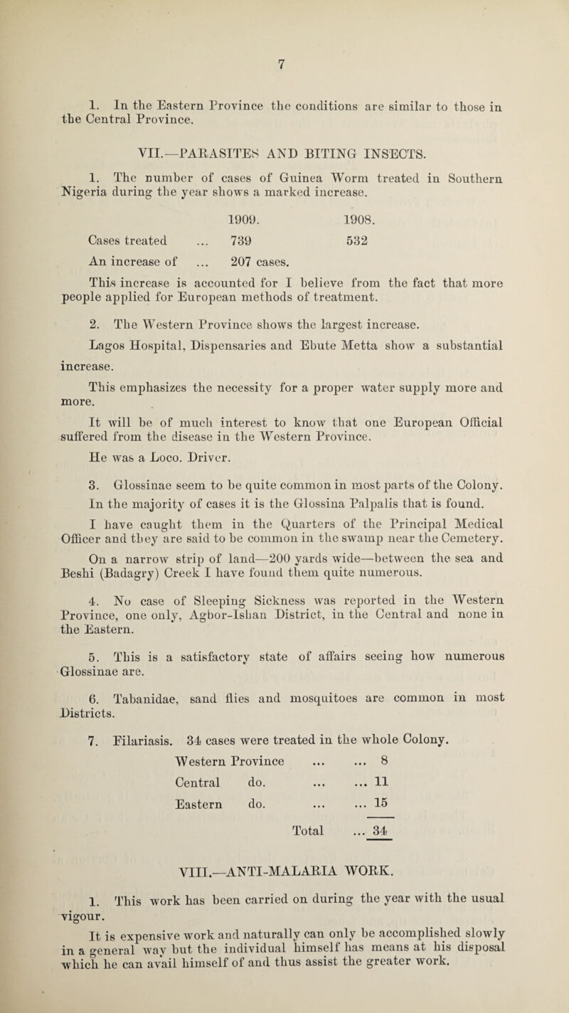 1. In the Eastern Province the conditions are similar to those in the Central Province. VII.—PARASITES AND BITING INSECTS. 1. The number of cases of Guinea Worm treated in Southern Nigeria during the year shows a marked increase. 1909. 1908. Cases treated 739 532 An increase of 207 cases. This increase is accounted for I believe from the fact that more people applied for European methods of treatment. 2. The Western Province shows the largest increase. Lagos Hospital, Dispensaries and Ebute Metta show a substantial increase. This emphasizes the necessity for a proper water supply more and more. It w6 7ill be of much interest to know that one European Official suffered from the disease in the Western Province. He was a Loco. Driver. 3. Glossinae seem to he quite common in most parts of the Colony. In the majority of cases it is the Glossina Palpalis that is found. I have caught them in the Quarters of the Principal Medical Officer and they are said to he common in the swamp near the Cemetery. On a narrow strip of land—200 yards wide—between the sea and Beshi (Badagry) Creek I have found them quite numerous. 4. No case of Sleeping Sickness was reported in the Western Province, one only, Agbor-Ishan District, in the Central and none in the Eastern. 5. This is a satisfactory state of affairs seeing how numerous Glossinae are. 6. Tabanidae, sand flies and mosquitoes are common in most Districts. 7. Eilariasis. 34 cases were treated in the whole Colony. Western Province ... ... 8 Central do. ... ... 11 Eastern do. ... ... 15 Total ... 34 VIII.—ANTI-MALARIA WORK. 1. This work has been carried on during the year with the usual vigour. It is expensive work and naturally can only be accomplished slowly in a general wav but the individual himseli lias means at his disposal which he can avail himself of and thus assist the greater work.
