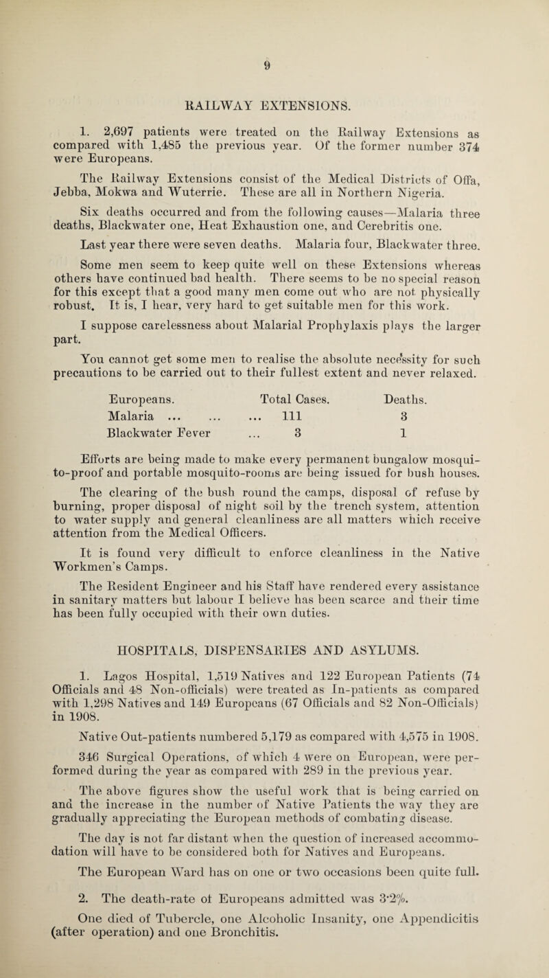 KAILWAY EXTENSIONS. 1. 2,697 patents were treated on the Kailway Extensions as compared with 1,485 the previous year. Of the former number 374 were Europeans. The Kailway Extensions consist of the Medical Districts of Offa, Jehba, Mokwa and Wuterrie. These are all in Northern Nigeria. Six deaths occurred and from the following causes—Malaria three deaths, Blackwater one, Heat Exhaustion one, and Cerebritis one. Last year there were seven deaths. Malaria four, Blackwater three. Some men seem to keep quite well on these Extensions whereas others have continued had health. There seems to he no special reason for this except that a good many men come out who are not physically robust. It is, I hear, very hard to get suitable men for this work. I suppose carelessness about Malarial Prophylaxis plays the larger part. You cannot get some men to realise the absolute necessity for such precautions to be carried out to their fullest extent and never relaxed. Total Cases. . Ill 3 Europeans. Malaria ... Blackwater Eever Deaths. 3 1 Efforts are being made to make every permanent bungalow mosqui¬ to-proof and portable mosquito-rooms are being issued for bush houses. The clearing of the bush round the camps, disposal of refuse by burning, proper disposal of night soil by the trench system, attention to water supply and general cleanliness are all matters which receive attention from the Medical Officers. It is found very difficult to enforce cleanliness in the Native Workmen’s Camps. The Resident Engineer and his Staff have rendered every assistance in sanitary matters but labour I believe has been scarce and their time has been fully occupied with their own duties. HOSPITALS, DISPENSARIES AND ASYLUMS. 1. Lagos Hospital, 1,519 Natives and 122 European Patients (74 Officials ami 48 Non-officials) were treated as In-patients as compared with 1,298 Natives and 149 Europeans (67 Officials and 82 Non-Officials) in 1908. Native Out-patients numbered 5,179 as compared with 4,575 in 1908. 346 Surgical Operations, of which 4 were on European, were per¬ formed during the year as compared with 289 in the previous year. The above figures show the useful work that is being carried on and the increase in the number of Native Patients the way they are gradually appreciating the European methods of combating disease. The day is not far distant when the question of increased accommo¬ dation will have to be considered both for Natives and Europeans. The European Ward has on one or two occasions been quite full. 2. The death-rate of Europeans admitted was 3*2%. One died of Tubercle, one Alcoholic Insanity, one Appendicitis (after operation) and one Bronchitis.