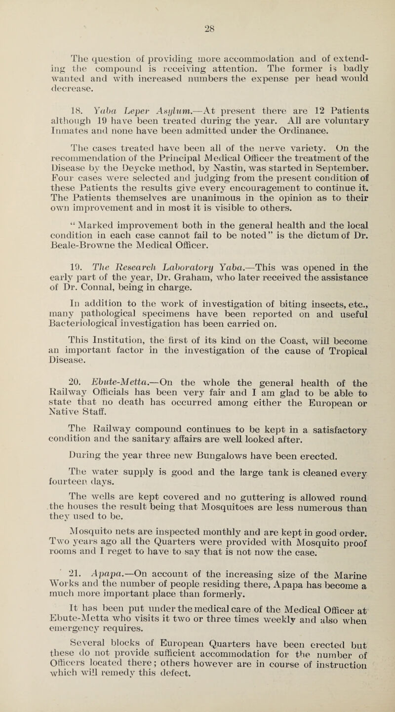 The question of providing more accommodation and of extend¬ ing the compound is receiving attention. The former is badly wanted and with increased numbers the expense per head would decrease. 18. Yaba Leper Asylum.—At present there are 12 Patients although 19 have been treated during the year. All are voluntary Inmates and none have been admitted under the Ordinance. The cases treated have been all of the nerve variety. On the recommendation of the Principal Medical Officer the treatment of the Disease by the Deycke method, by Nastin, was started in September. Four cases were selected and judging from the present condition of these Patients the results give every encouragement to continue it. The Patients themselves are unanimous in the opinion as to their own improvement and in most it is visible to others. “ Marked improvement both in the general health and the local condition in each case cannot fail to be noted” is the dictum of Dr. Beale-Browne the Medical Officer. 19. The Research Laboratory Yaba.—This was opened in the early part of the year, Dr. Graham, who later received the assistance of Dr. Connal, being in charge. In addition to the work of investigation of biting insects, etc., many pathological specimens have been reported on and useful Bacteriological investigation has been carried on. This Institution, the first of its kind on the Coast, will become an important factor in the investigation of the cause of Tropical Disease. 20. Ebute-Metta.—On the whole the general health of the Railway Officials has been very fair and I am glad to be able to state that no death has occurred among either the European or Native Staff. The Railway compound continues to be kept in a satisfactory condition and the sanitary affairs are well looked after. During the year three new Bungalows have been erected. The water supply is good and the large tank is cleaned every fourteen da vs. %j The wells are kept covered and no guttering is allowed round the houses the result being that Mosquitoes are less numerous than thev used to be. c/ Mosquito nets are inspected monthly and are kept in good order. Two years ago all the Quarters were provided with Mosquito proof rooms and I reget to have to say that is not now the case. 21. Apapa.—On account of the increasing size of the Marine Works and the number of people residing there, Apapa has become a much more important place than formerly. It has been put under the medical care of the Medical Officer at Ebute-Metta who visits it two or three times weekly and also when emergency requires. Several blocks of European Quarters have been erected but these do not provide sufficient accommodation for the number of Officers located there; others however are in course of instruction which will remedy this defect.