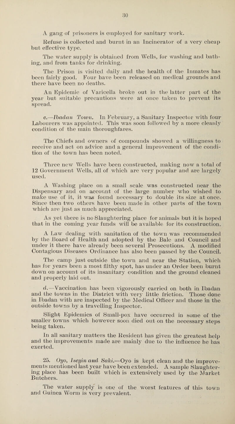 A gang of prisoners is employed for sanitary work. Refuse is collected and burnt in an Incinerator of a very cheap but effective type. The water supply is obtained from Wells, for washing and bath¬ ing, and from tanks for drinking. The Prison is visited daily and the health of the Inmates has been fairly good. Four have been released on medical grounds and there have been no deaths. An Epidemic of Varicella broke out in the latter part of the year but suitable precautions were at once taken to prevent its spread. c. —Ibadan Town. In February, a Sanitary Inspector with four Labourers was appointed. This was soon followed by a more cleanly condition of the main thoroughfares. The Chiefs and owners of compounds showed a willingness to receive and act on advice and a general improvement of the condi¬ tion of the town has been noted. Three new Wells have been constructed, making now a total of 12 Government Wells, all of which are very popular and are largely used. A Washing place on a small scale was constructed near the Dispensary and on account of the large number who wished to make use of it, it was found necessary to double its size at once. Since then two others have been made in other parts of the town which are just as much appreciated. As yet there is no Slaughtering place for animals but it is hoped that in the coming year funds will be available for its construction. A Law dealing with sanitation of the town w^as recommended by the Board of Health and adopted by the Bale and Council and under it there have already been several Prosecutions. A modified Contagious Diseases Ordinance has also been passed by the Council. The camp just outside the town and near the Station, which has for years been a most filthy spot, has under an Order been burnt down on account of its insanitary condition and the ground cleaned and properly laid out. d. —Vaccination has been vigorously carried on both in Ibadan and the towns in the District with very little friction. Those done in Ibadan with are inspected by the Medical Officer and those in the outside towns by a travelling Inspector. Slight Epidemics of Small-pox have occurred in some of the smaller towms which however soon died out on the necessary steps being taken. In all sanitary matters the Resident has given the greatest help and the improvements made are mainly due to the influence he has exerted. 25. Oyo, Iseyin and Saki.—Oyo is kept clean and the improve¬ ments mentioned last year have been extended. A sample Slaughter¬ ing place has been built which is extensively used by the Market Butchers. The water supply is one of the worst features of this town and Guinea Worm is very prevalent.