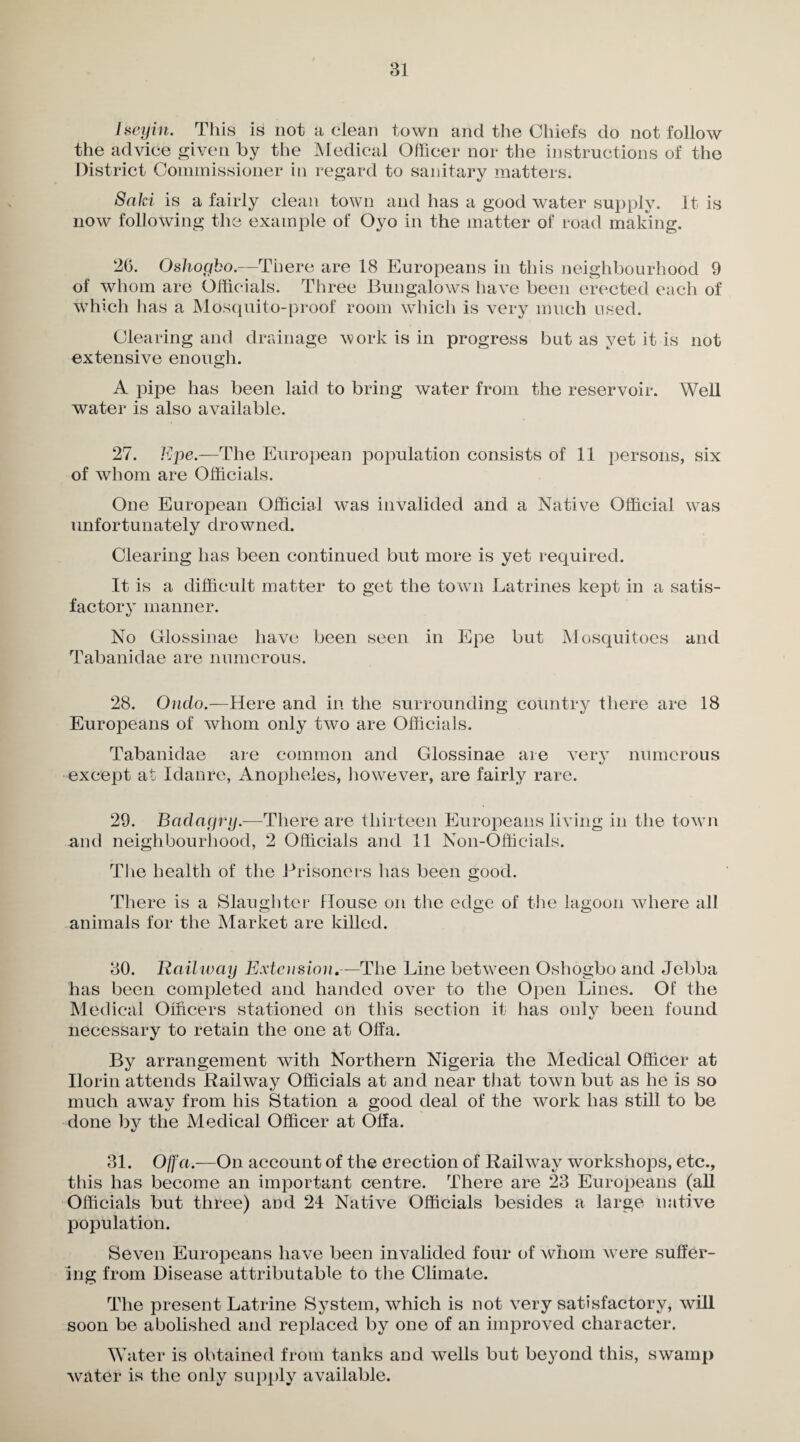 Iseyin. This is not a clean town and the Chiefs do not follow the advice given by the Medical Officer nor the instructions of the District Commissioner in regard to sanitary matters. Saki is a fairly clean town and has a good water supply. It is now following the example of Oyo in the matter of road making. 20. Oshogbo.—There are 18 Europeans in this neighbourhood 9 of whom are Officials. Three Bungalows have been erected each of which has a Mosquito-proof room which is very much used. Clearing and drainage work is in progress but as yet it is not extensive enough. A pipe has been laid to bring water from the reservoir. Well water is also available. 27. Epe.—The European population consists of 11 persons, six of whom are Officials. One European Official wTas invalided and a Native Official was unfortunately drowned. Clearing has been continued but more is yet required. It is a difficult matter to get the town Latrines kept in a satis¬ factory manner. No Glossinae have been seen in Epe but Mosquitoes and Tabanidae are numerous. 28. Ondo.—Here and in the surrounding country there are 18 Europeans of whom only two are Officials. Tabanidae are common and Glossinae are very numerous except at Idanre, Anopheles, however, are fairly rare. 29. Badagry.—There are thirteen Europeans living in the town and neighbourhood, 2 Officials and 11 Non-Officials. The health of the Prisoners lias been good. There is a Slaughter House on the edge of the lagoon where all animals for the Market are killed. 30. Railway Extension.—The Line between Oshogbo and Jebba has been completed and handed over to the Open Lines. Of the Medical Officers stationed on this section it has only been found necessary to retain the one at Offa. By arrangement with Northern Nigeria the Medical Officer at Ilorin attends Railway Officials at and near that town but as he is so much awav from his Station a good deal of the work has still to be •J o done by the Medical Officer at Offa. 31. Offa.—On account of the erection of Raihvay workshops, etc., this has become an important centre. There are 23 Europeans (all Officials but three) and 24 Native Officials besides a large native population. Seven Europeans have been invalided four of whom were suffer¬ ing from Disease attributable to the Climate. The present Latrine System, which is not very satisfactory, will soon be abolished and replaced by one of an improved character. Water is obtained from tanks and wells but beyond this, swamp water is the only supply available.