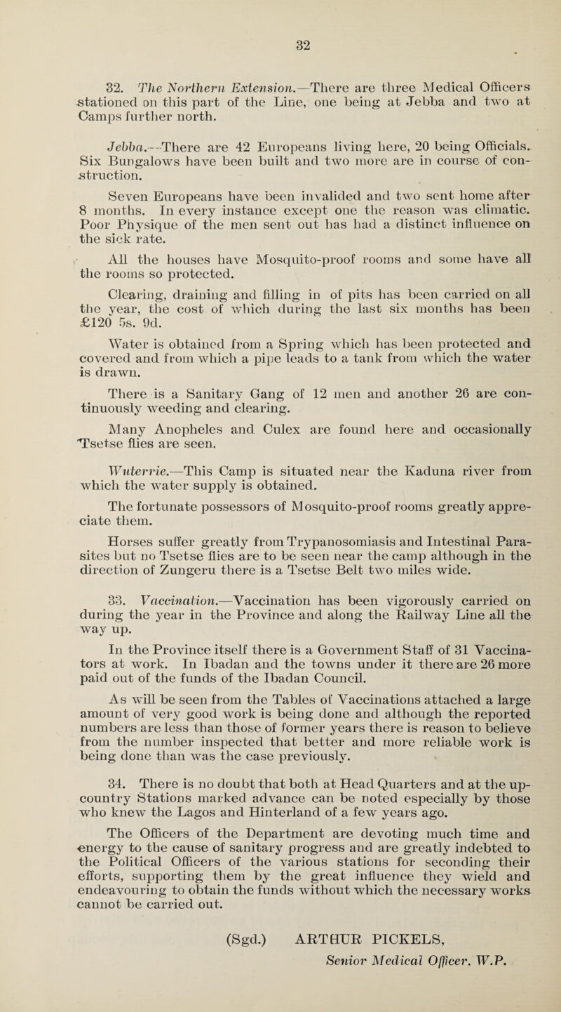 32. The Northern Extension.—There are three Medical Officers -stationed on this part of the Line, one being at Jebba and two at Camps further north. Jebba.—There are 42 Europeans living here, 20 being Officials.. Six Bungalows have been built and two more are in course of con¬ struction. Seven Europeans have been invalided and two sent home after 8 months. In every instance except one the reason was climatic. Poor Physique of the men sent out has had a distinct influence on the sick rate. All the houses have Mosquito-proof rooms and some have all the rooms so protected. Clearing, draining and filling in of pits has been carried on all the vear, the cost of which during the last six months has been £120 5s. 9d. Water is obtained from a Spring which has been protected and covered and from which a pipe leads to a tank from which the water is drawn. There is a Sanitary Gang of 12 men and another 26 are con¬ tinuously weeding and clearing. Many Anopheles and Culex are found here and occasionally 'Tsetse flies are seen. Wuterrie.—This Camp is situated near the Kaduna river from which the water supply is obtained. The fortunate possessors of M osquito-proof rooms greatly appre¬ ciate them. Horses suffer greatly from Trypanosomiasis and Intestinal Para¬ sites but no Tsetse flies are to be seen near the camp although in the direction of Zungeru there is a Tsetse Belt two miles wide. 33. Vaccination.—Vaccination has been vigorously carried on during the year in the Province and along the Railway Line all the way up. In the Province itself there is a Government Staff of 31 Vaccina¬ tors at work. In Ibadan and the towns under it there are 26 more paid out of the funds of the Ibadan Council. As will be seen from the Tables of Vaccinations attached a large amount of very good work is being done and although the reported numbers are less than those of former years there is reason to believe from the number inspected that better and more reliable work is being done than was the case previously. 34. There is no doubt that both at Head Quarters and at the up- country Stations marked advance can be noted especially by those who knew the Lagos and Hinterland of a few years ago. The Officers of the Department are devoting much time and ^energy to the cause of sanitary progress and are greatly indebted to the Political Officers of the various stations for seconding their efforts, supporting them by the great influence they wield and endeavouring to obtain the funds without which the necessary works cannot be carried out. (Sgd.) ARTHUR PICKELS,