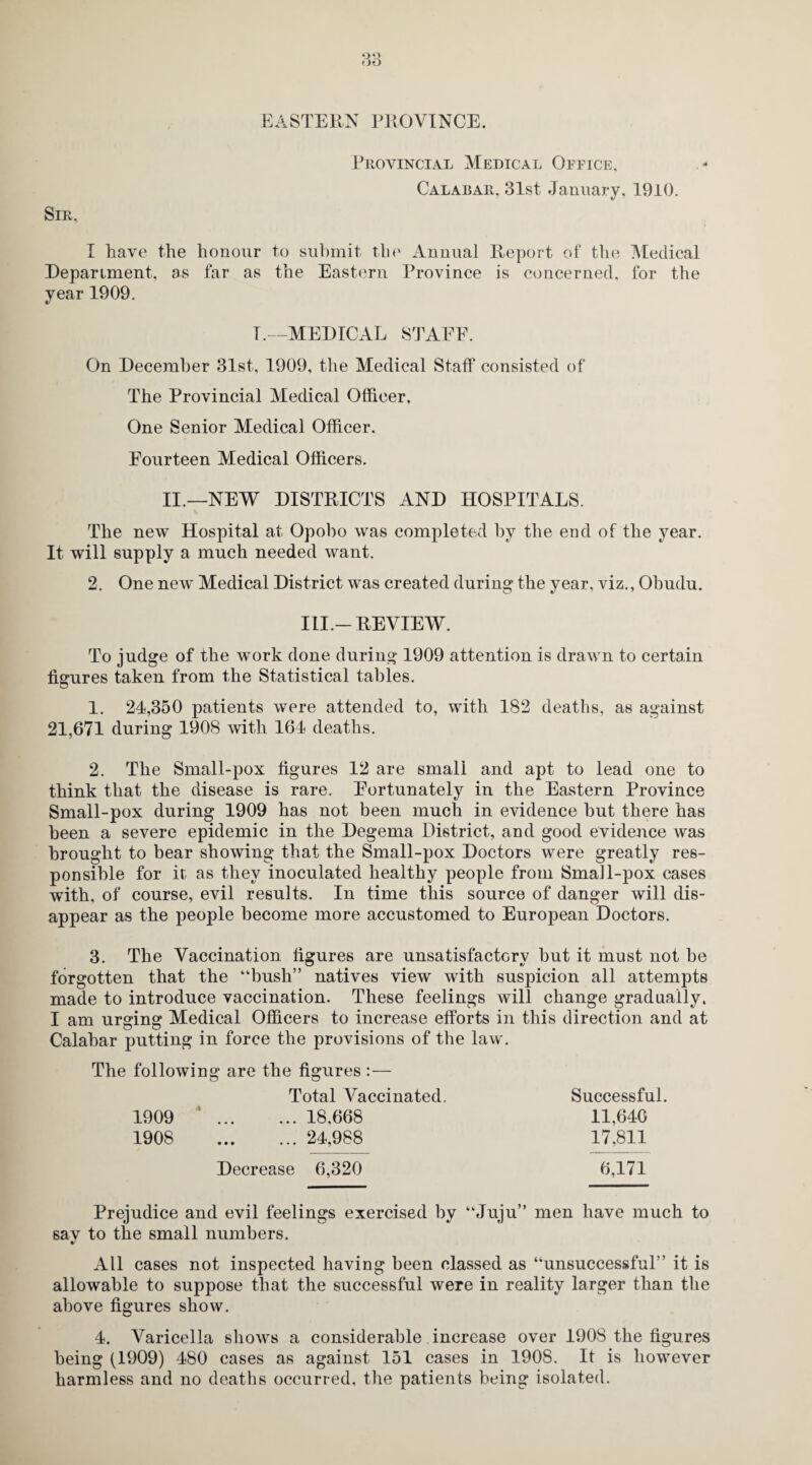 EASTERN PROVINCE. Provincial Medical Office, Calabar, 31st January, 1910. Sir, I have the honour to submit the Annual Report of the Medical Department, as far as the Eastern Province is concerned, for the year 1909. T.—MEDICAL STAFF. On December 31st, 1909, the Medical Staff consisted of The Provincial Medical Officer, One Senior Medical Officer. Fourteen Medical Officers. II.—NEW DISTRICTS AND HOSPITALS. The new Hospital at Opobo was completed by the end of the year. It will supply a much needed want. 2. One new Medical District was created during the year, viz., Ohudu. III.-REVIEW. To judge of* the work done during 1909 attention is drawn to certain figures taken from the Statistical tables. 1. 24,350 patients were attended to, with 182 deaths, as against 21,671 during 1908 with 164 deaths. 2. The Small-pox figures 12 are small and apt to lead one to think that the disease is rare. Fortunately in the Eastern Province Small-pox during 1909 has not been much in evidence but there has been a severe epidemic in the Degema District, and good evidence was brought to bear showing that the Small-pox Doctors were greatly res¬ ponsible for it as they inoculated healthy people from Small-pox cases with, of course, evil results. In time this source of danger will dis¬ appear as the people become more accustomed to European Doctors. 3. The Vaccination figures are unsatisfactory hut it must not be forgotten that the “bush” natives view with suspicion all attempts made to introduce vaccination. These feelings will change gradually. I am urging Medical Officers to increase efforts in this direction and at Calabar putting in force the provisions of the law. The following are the figures :— Total Vaccinated. Successful. 1909 ‘. 18,668 11,640 1908 24,988 17,811 Decrease 6,320 6,171 Prejudice and evil feelings exercised by “Juju” men have much to sav to the small numbers. All cases not inspected having been classed as “unsuccessful” it is allowable to suppose that the successful were in reality larger than the above figures show. 4. Varicella shows a considerable increase over 190S the figures being (1909) 480 cases as against 151 cases in 1908. It is however harmless and no deaths occurred, the patients being isolated.