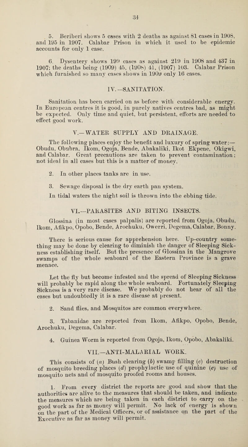 / 34 5. Beriberi shows 5 cases with 2 deaths as against 81 cases in 190S, and 195 in 1907. Calabar Prison in which it used to be epidemic accounts for only 1 case. 6. Dysentery shows 199 cases as against 219 in 1908 and 437 in 1907; the deaths being (1909) 45, (lyOh) 41, (1907) 103. Calabar Prison which furnished so many cases shows in 190y only 16 cases. IV. —SANITATION. Sanitation has been carried on as before with considerable energy. In European centres it is good, in purely natives centres bad, as might be expected. Only time and quiet, but persistent, efforts are needed to effect good work. V. — WATER SUPPLY AND DRAINAGE. The following places enjoy the benefit and luxury of spring water:— Obudu, Obubra, Ikom, Ogoja. Bende. Abakaliki, Ikot Ekpene, Okigwi, and Calabar. Great precautions are taken to prevent contamination; not ideal in all cases but this is a matter of monev, e. 2. In other places tanks are in use. 3. Sewage disposal is the dry earth pan system. In tidal waters the night soil is thrown into the ebbing tide. VI. —PARASITES AND BITING INSECTS. Glossina (in most cases palpalis) are reported from Ogoja, Obudu, Ikom, Afikpo, Opobo, Bende, Arochuku, Owerri, Degema, Calabar, Bonny. There is serious cause for apprehension here. Up-country some¬ thing may be done by clearing to diminish the danger of Sleeping Sick¬ ness establishing itself. But the presence of Glossina in the Mangrove swamps of the whole seaboard of the Eastern Province is a grave menace. Let the fly but become infested and the spread of Sleeping Sickness will probably be rapid along the whole seaboard. Eortunately Sleeping Sickness is a very rare disease. We probably do not hear of all the cases but undoubtedly it is a rare disease at present. 2. Sand flies, and Mosquitos are common everywhere. 3. Tabanidae are reported from Ikom, Afikpo, Opobo, Bende, Arochuku, Degema, Calabar. 4. Guinea Worm is reported from Ogoja, Ikom, Opobo, Abakaliki. VII.—ANTI-MALARIAL WORK. This consists of (a) Bush clearing (b) swamp filling (c) destruction of mosquito breeding places {d) prophylactic use of quinine (e) use of mosquito nets and of mosquito proofed rooms and houses. 1. Erom every district the reports are good and show that the authorities are alive to the measures that should be taken, and indicate the measures which are being taken in each district to carry on the good work as far as money will permit. No lack of energy is shown on the part of the Medical Officers, or of assistance on the part of the Executive as far as money will permit.